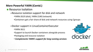 3
0
© Hortonworks Inc. 2011 – 2016. All Rights Reserved
More Powerful YARN (Contd.)
⬢ Resource Isolation
–Resource isolation support for disk and network
•YARN-2619 (disk), YARN-2140 (network)
•Containers get a fair share of disk and network resources using Cgroups
–Docker support in LinuxContainerExecutor
•YARN-3611
•Support to launch Docker containers alongside process
•Packaging and resource isolation
• Complements YARN’s support for long running services
 