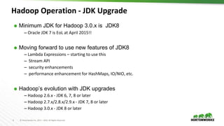 6 © Hortonworks Inc. 2011 – 2016. All Rights Reserved
⬢ Minimum JDK for Hadoop 3.0.x is JDK8OOP-11858
– Oracle JDK 7 is EoL at April 2015!!
⬢ Moving forward to use new features of JDK8
– Lambda Expressions – starting to use this
– Stream API
– security enhancements
– performance enhancement for HashMaps, IO/NIO, etc.
⬢ Hadoop’s evolution with JDK upgrades
– Hadoop 2.6.x - JDK 6, 7, 8 or later
– Hadoop 2.7.x/2.8.x/2.9.x - JDK 7, 8 or later
– Hadoop 3.0.x - JDK 8 or later
Hadoop Operation - JDK Upgrade
 