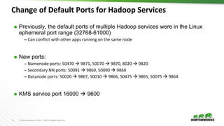 8 © Hortonworks Inc. 2011 – 2016. All Rights Reserved
⬢ Previously, the default ports of multiple Hadoop services were in the Linux
ephemeral port range (32768-61000)
– Can conflict with other apps running on the same node
⬢ New ports:
– Namenode ports: 50470  9871, 50070  9870, 8020  9820
– Secondary NN ports: 50091  9869, 50090  9868
– Datanode ports: 50020  9867, 50010  9866, 50475  9865, 50075  9864
⬢ KMS service port 16000  9600
Change of Default Ports for Hadoop Services
 