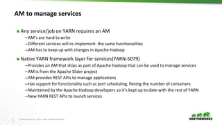 1
1
© Hortonworks Inc. 2011 – 2016. All Rights Reserved
AM to manage services
⬢ Any service/job on YARN requires an AM
–AM’s are hard to write
–Different services will re-implement the same functionalities
–AM has to keep up with changes in Apache Hadoop
⬢ Native YARN framework layer for services(YARN-5079)
–Provides an AM that ships as part of Apache Hadoop that can be used to manage services
–AM is from the Apache Slider project
–AM provides REST APIs to manage applications
–Has support for functionality such as port scheduling, flexing the number of containers
–Maintained by the Apache Hadoop developers so it’s kept up to date with the rest of YARN
–New YARN REST APIs to launch services
 