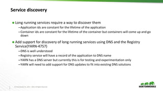 1
3
© Hortonworks Inc. 2011 – 2016. All Rights Reserved
Service discovery
⬢ Long running services require a way to discover them
–Application ids are constant for the lifetime of the application
–Container ids are constant for the lifetime of the container but containers will come up and go
down
⬢ Add support for discovery of long running services using DNS and the Registry
Service(YARN-4757)
–DNS is well understood
–Registry service will have a record of the application to DNS name
–YARN has a DNS server but currently this is for testing and experimentation only
–YARN will need to add support for DNS updates to fit into existing DNS solutions
 