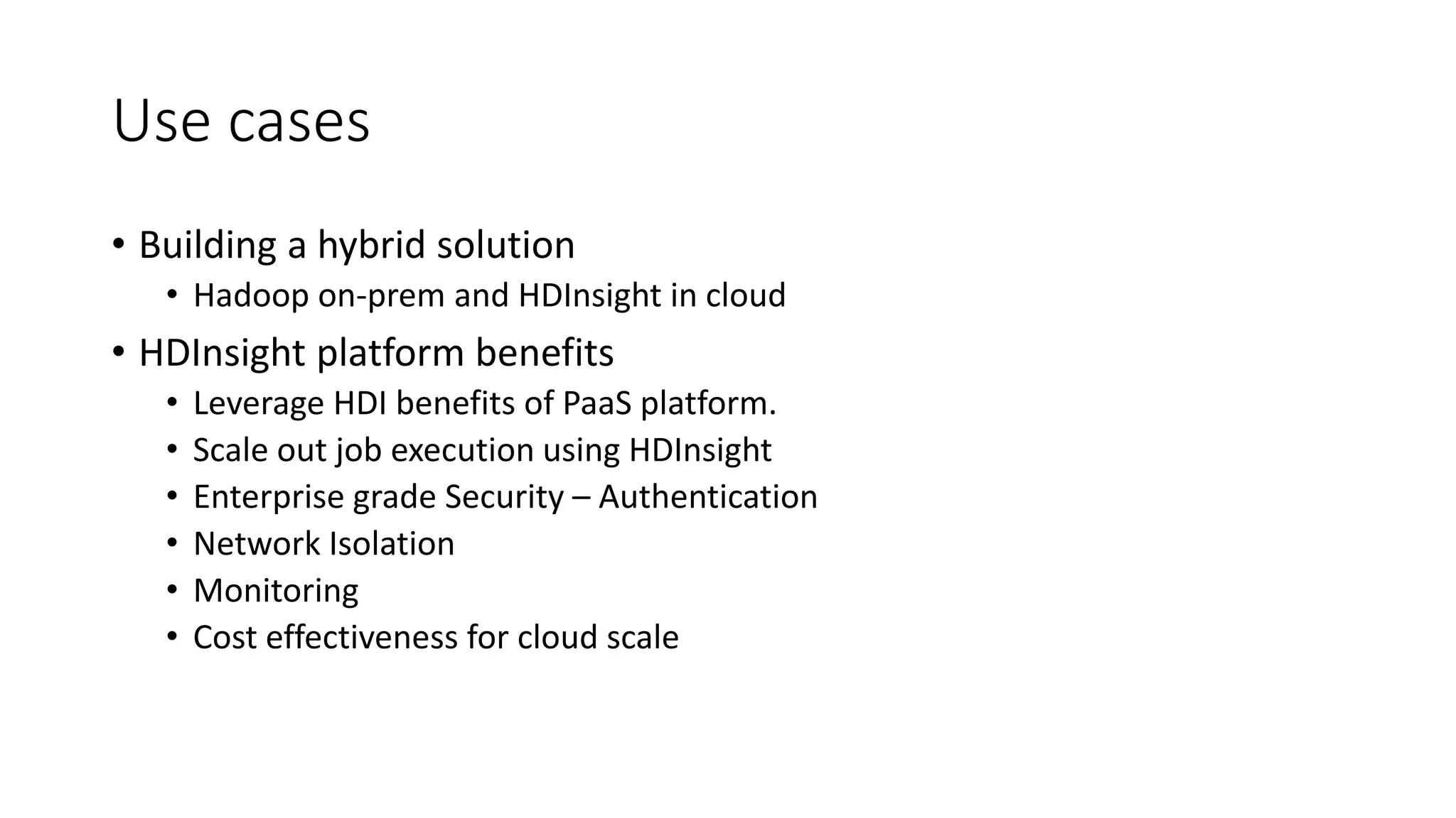 Use cases
• Building a hybrid solution
• Hadoop on-prem and HDInsight in cloud
• HDInsight platform benefits
• Leverage HDI benefits of PaaS platform.
• Scale out job execution using HDInsight
• Enterprise grade Security – Authentication
• Network Isolation
• Monitoring
• Cost effectiveness for cloud scale
 