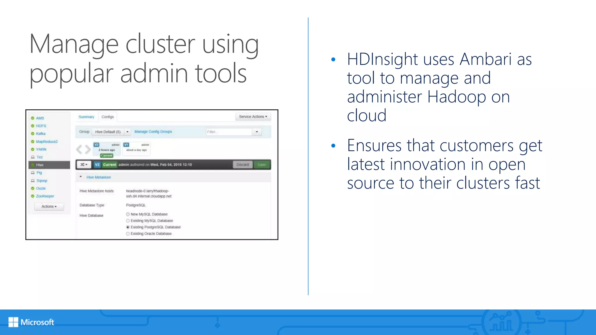 Manage cluster using
popular admin tools
• HDInsight uses Ambari as
tool to manage and
administer Hadoop on
cloud
• Ensures that customers get
latest innovation in open
source to their clusters fast
 