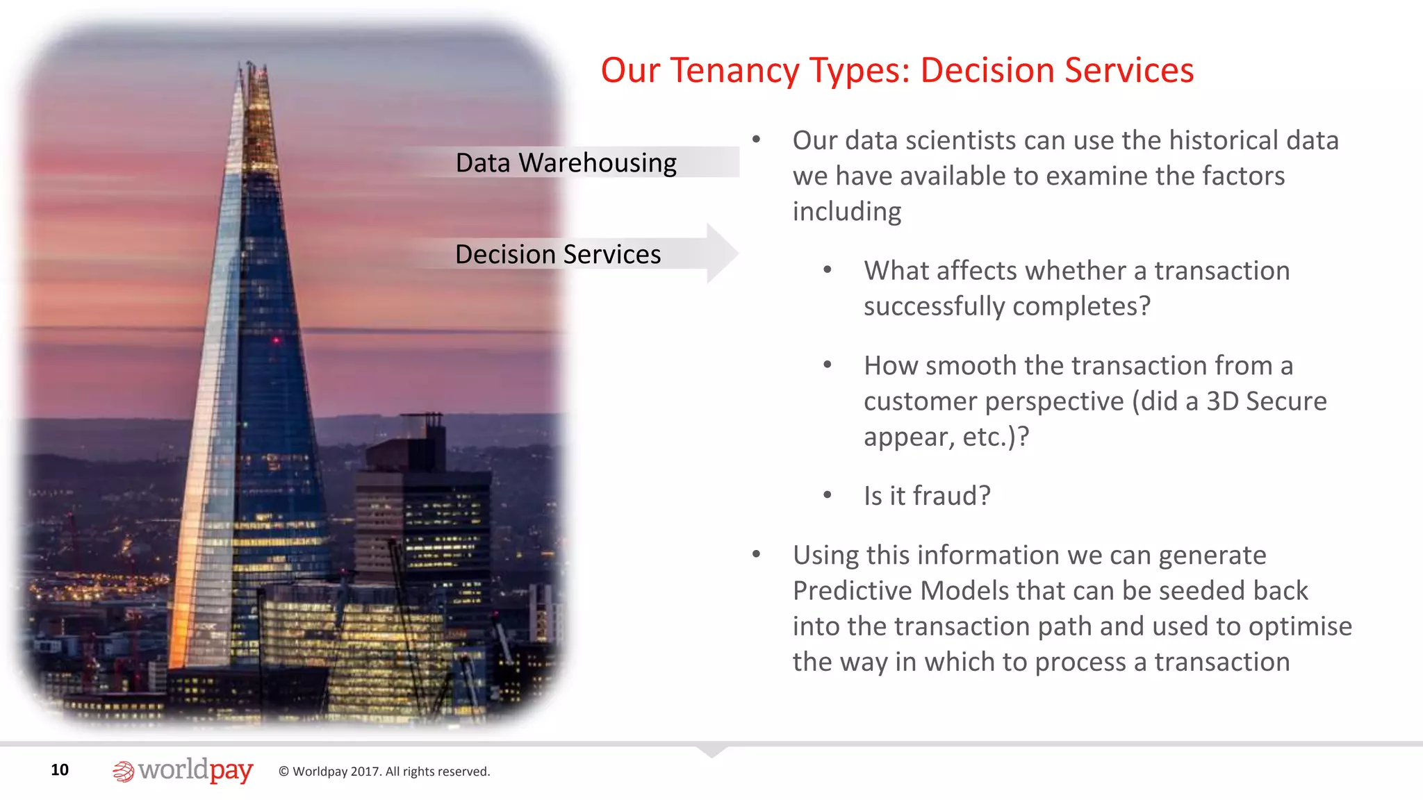 10 © Worldpay 2017. All rights reserved.10
Our Tenancy Types: Decision Services
• Our data scientists can use the historical data
we have available to examine the factors
including
• What affects whether a transaction
successfully completes?
• How smooth the transaction from a
customer perspective (did a 3D Secure
appear, etc.)?
• Is it fraud?
• Using this information we can generate
Predictive Models that can be seeded back
into the transaction path and used to optimise
the way in which to process a transaction
Data Warehousing
Decision Services
 