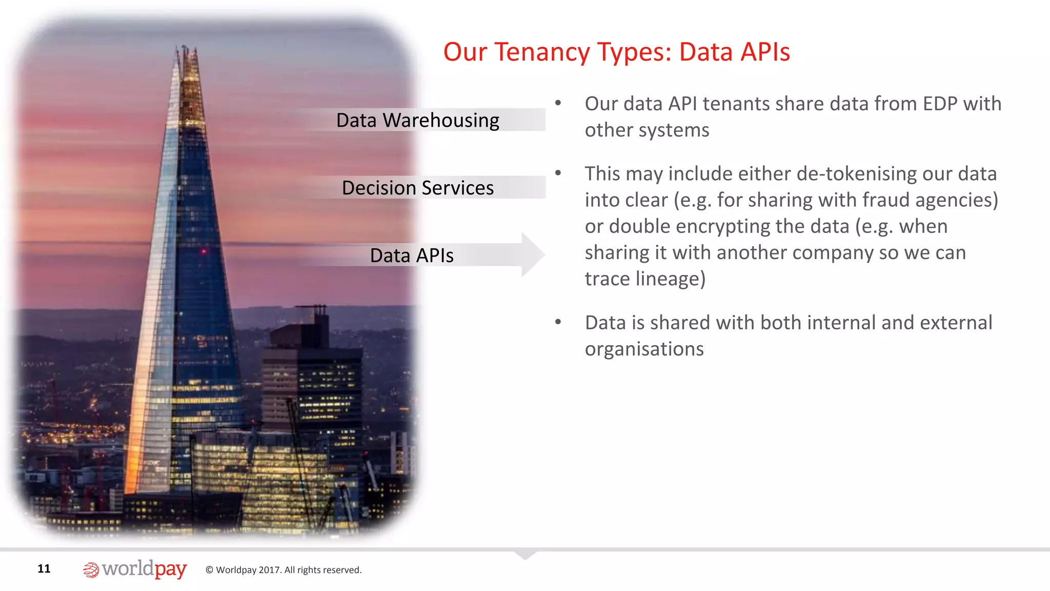 11 © Worldpay 2017. All rights reserved.11
Our Tenancy Types: Data APIs
• Our data API tenants share data from EDP with
other systems
• This may include either de-tokenising our data
into clear (e.g. for sharing with fraud agencies)
or double encrypting the data (e.g. when
sharing it with another company so we can
trace lineage)
• Data is shared with both internal and external
organisations
Data Warehousing
Decision Services
Data APIs
 