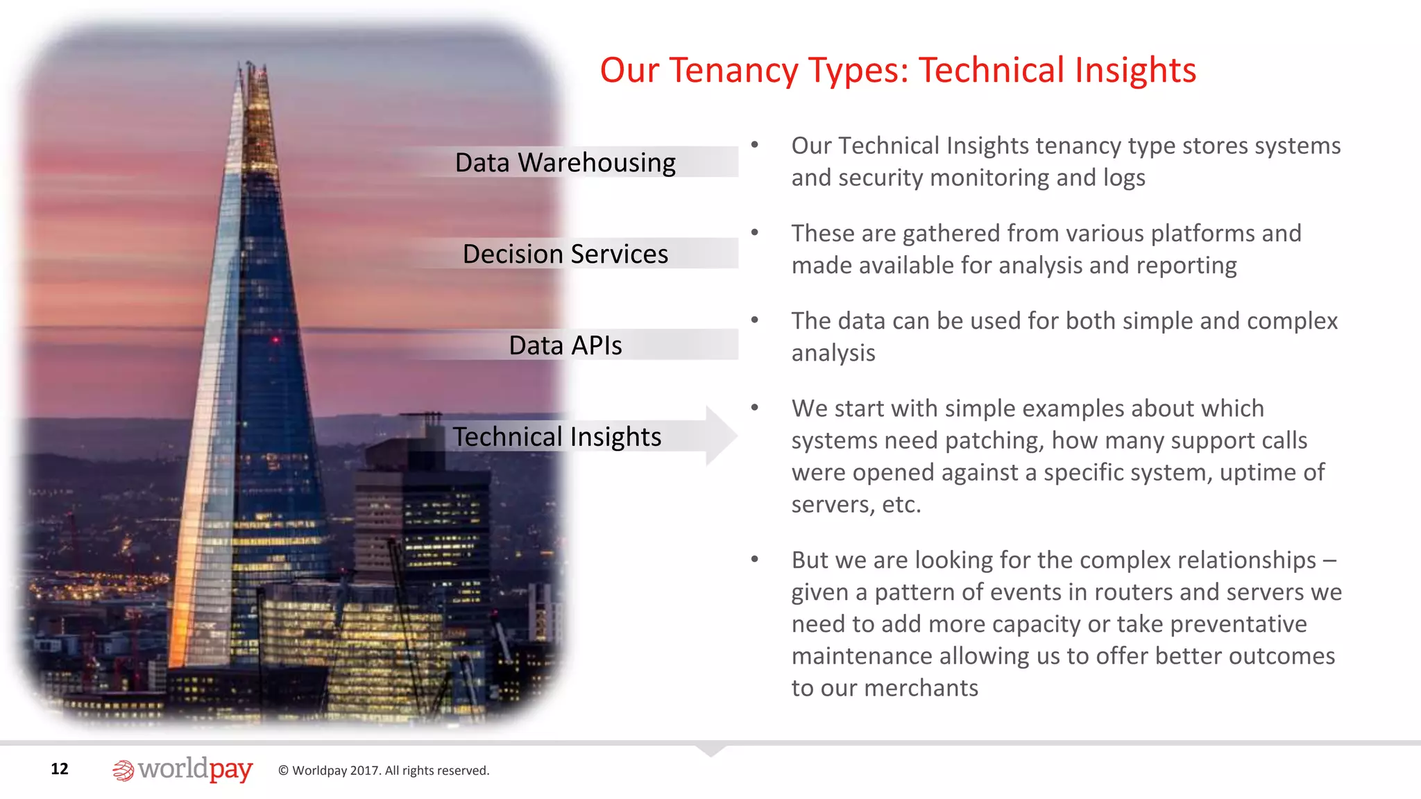 12 © Worldpay 2017. All rights reserved.12
Our Tenancy Types: Technical Insights
• Our Technical Insights tenancy type stores systems
and security monitoring and logs
• These are gathered from various platforms and
made available for analysis and reporting
• The data can be used for both simple and complex
analysis
• We start with simple examples about which
systems need patching, how many support calls
were opened against a specific system, uptime of
servers, etc.
• But we are looking for the complex relationships –
given a pattern of events in routers and servers we
need to add more capacity or take preventative
maintenance allowing us to offer better outcomes
to our merchants
Data Warehousing
Decision Services
Data APIs
Technical Insights
 