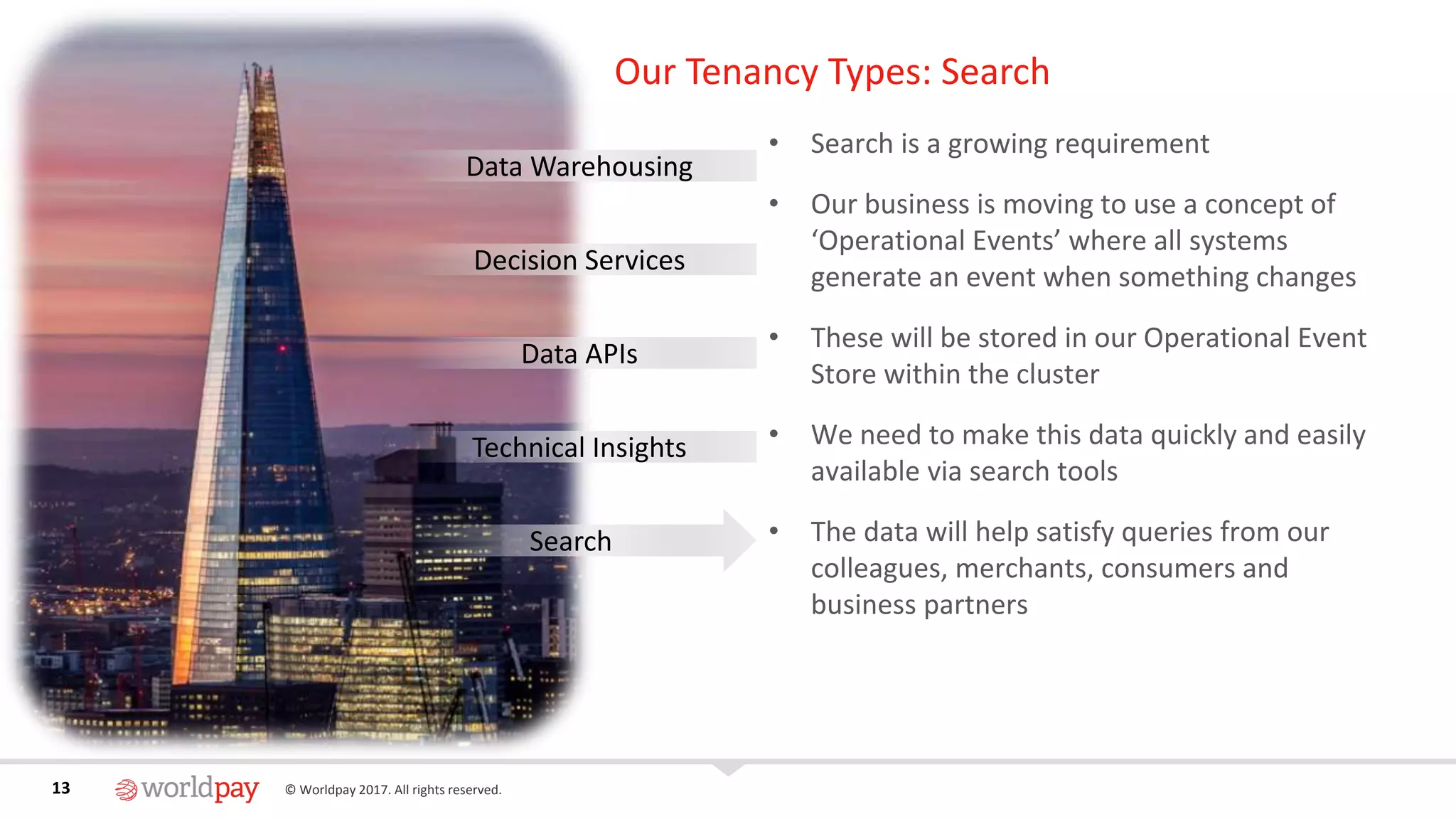 13 © Worldpay 2017. All rights reserved.13
Our Tenancy Types: Search
• Search is a growing requirement
• Our business is moving to use a concept of
‘Operational Events’ where all systems
generate an event when something changes
• These will be stored in our Operational Event
Store within the cluster
• We need to make this data quickly and easily
available via search tools
• The data will help satisfy queries from our
colleagues, merchants, consumers and
business partners
Data Warehousing
Decision Services
Data APIs
Technical Insights
Search
 