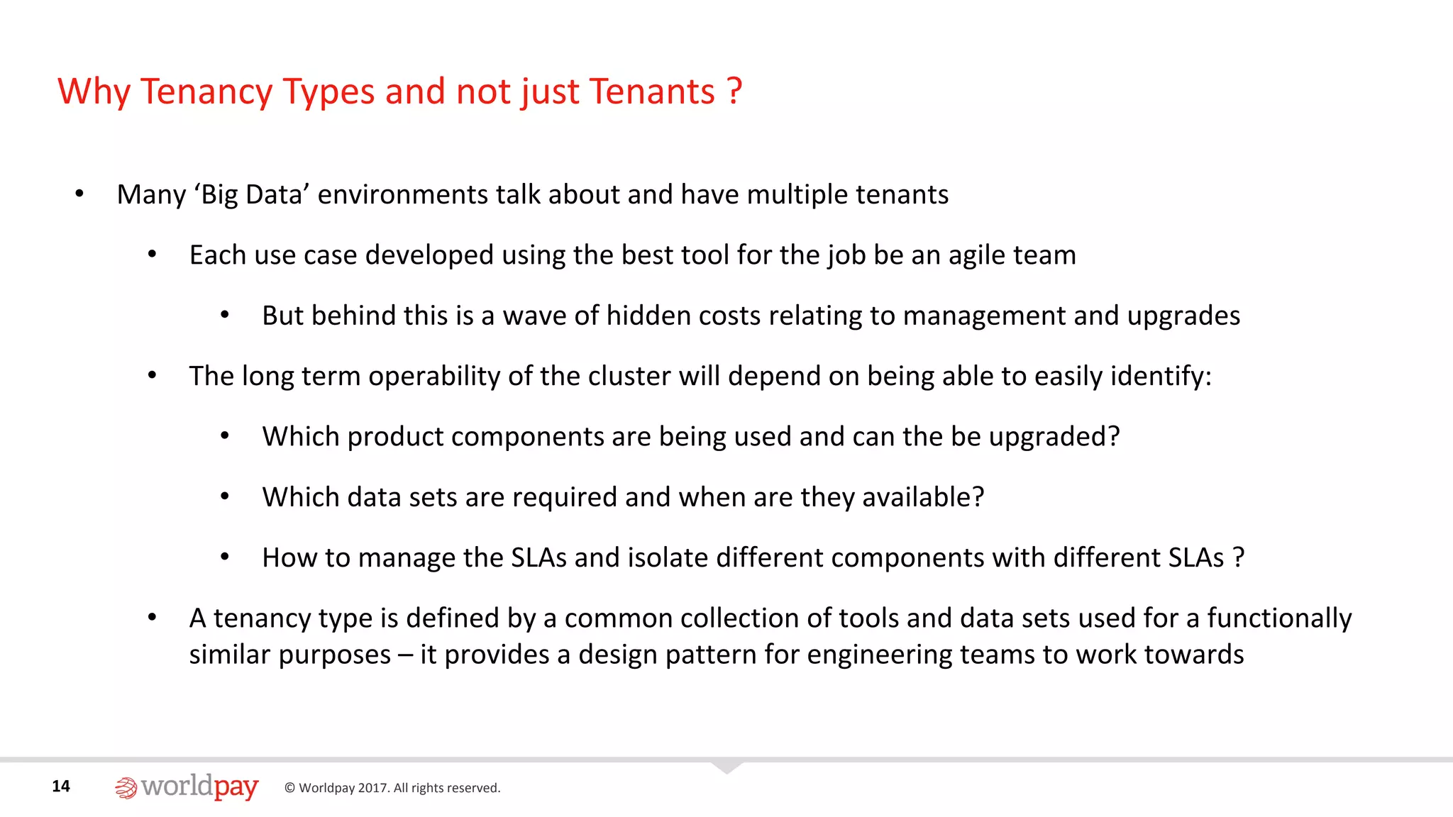 14 © Worldpay 2017. All rights reserved.14
Why Tenancy Types and not just Tenants ?
• Many ‘Big Data’ environments talk about and have multiple tenants
• Each use case developed using the best tool for the job be an agile team
• But behind this is a wave of hidden costs relating to management and upgrades
• The long term operability of the cluster will depend on being able to easily identify:
• Which product components are being used and can the be upgraded?
• Which data sets are required and when are they available?
• How to manage the SLAs and isolate different components with different SLAs ?
• A tenancy type is defined by a common collection of tools and data sets used for a functionally
similar purposes – it provides a design pattern for engineering teams to work towards
 