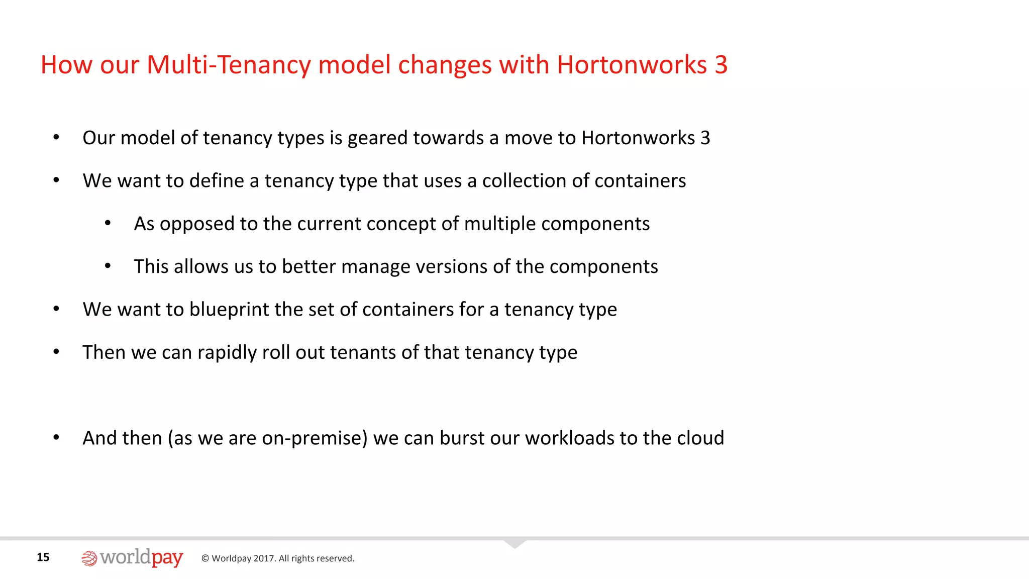 15 © Worldpay 2017. All rights reserved.15
How our Multi-Tenancy model changes with Hortonworks 3
• Our model of tenancy types is geared towards a move to Hortonworks 3
• We want to define a tenancy type that uses a collection of containers
• As opposed to the current concept of multiple components
• This allows us to better manage versions of the components
• We want to blueprint the set of containers for a tenancy type
• Then we can rapidly roll out tenants of that tenancy type
• And then (as we are on-premise) we can burst our workloads to the cloud
 