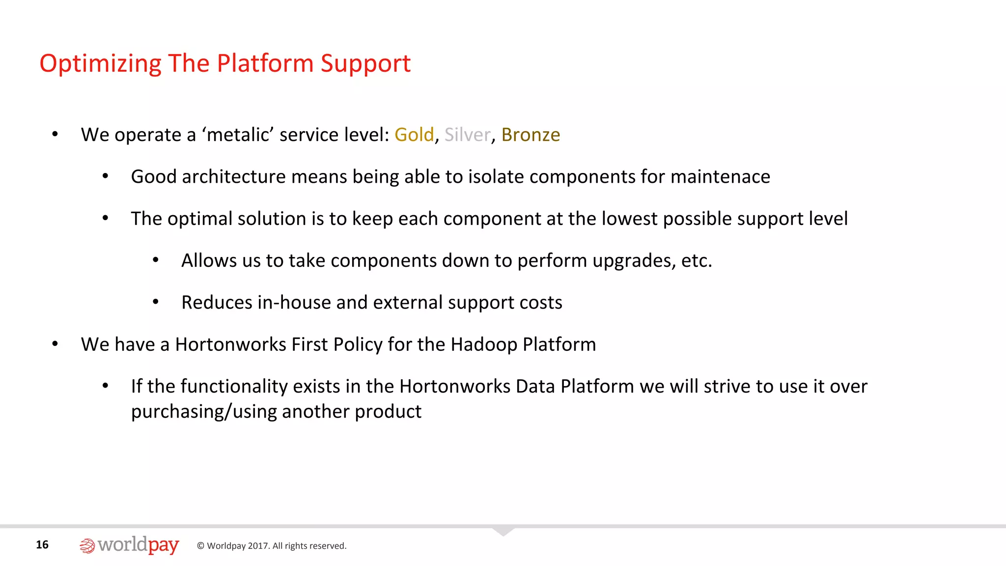 16 © Worldpay 2017. All rights reserved.16
Optimizing The Platform Support
• We operate a ‘metalic’ service level: Gold, Silver, Bronze
• Good architecture means being able to isolate components for maintenace
• The optimal solution is to keep each component at the lowest possible support level
• Allows us to take components down to perform upgrades, etc.
• Reduces in-house and external support costs
• We have a Hortonworks First Policy for the Hadoop Platform
• If the functionality exists in the Hortonworks Data Platform we will strive to use it over
purchasing/using another product
 