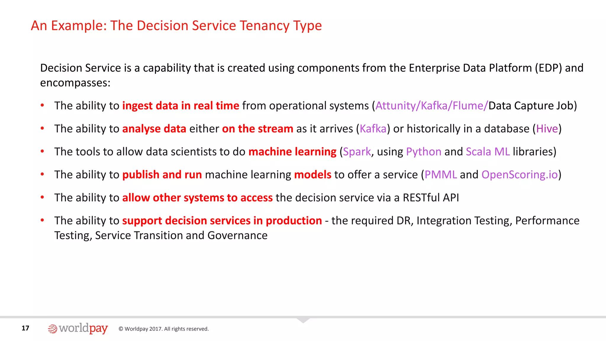 17 © Worldpay 2017. All rights reserved.17
An Example: The Decision Service Tenancy Type
Decision Service is a capability that is created using components from the Enterprise Data Platform (EDP) and
encompasses:
• The ability to ingest data in real time from operational systems (Attunity/Kafka/Flume/Data Capture Job)
• The ability to analyse data either on the stream as it arrives (Kafka) or historically in a database (Hive)
• The tools to allow data scientists to do machine learning (Spark, using Python and Scala ML libraries)
• The ability to publish and run machine learning models to offer a service (PMML and OpenScoring.io)
• The ability to allow other systems to access the decision service via a RESTful API
• The ability to support decision services in production - the required DR, Integration Testing, Performance
Testing, Service Transition and Governance
 