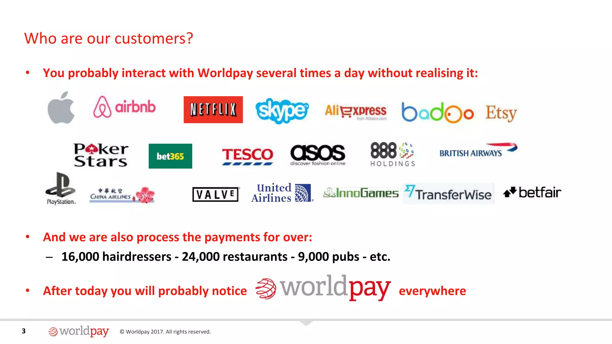 3 © Worldpay 2017. All rights reserved.3
Who are our customers?
• You probably interact with Worldpay several times a day without realising it:
• And we are also process the payments for over:
̶ 16,000 hairdressers - 24,000 restaurants - 9,000 pubs - etc.
• After today you will probably notice everywhere
 