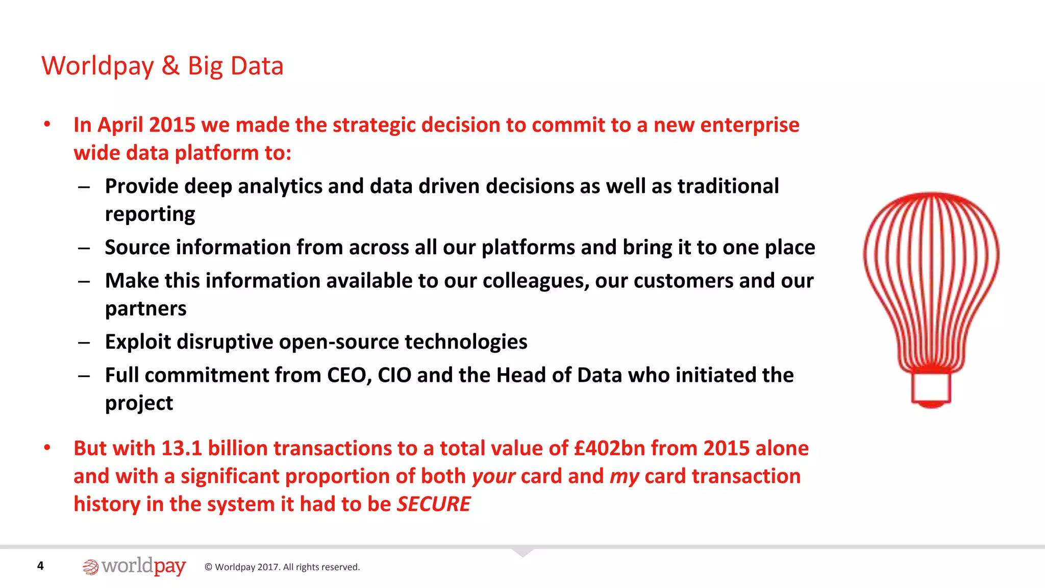 4 © Worldpay 2017. All rights reserved.4
Worldpay & Big Data
• In April 2015 we made the strategic decision to commit to a new enterprise
wide data platform to:
̶ Provide deep analytics and data driven decisions as well as traditional
reporting
̶ Source information from across all our platforms and bring it to one place
̶ Make this information available to our colleagues, our customers and our
partners
̶ Exploit disruptive open-source technologies
̶ Full commitment from CEO, CIO and the Head of Data who initiated the
project
• But with 13.1 billion transactions to a total value of £402bn from 2015 alone
and with a significant proportion of both your card and my card transaction
history in the system it had to be SECURE
 