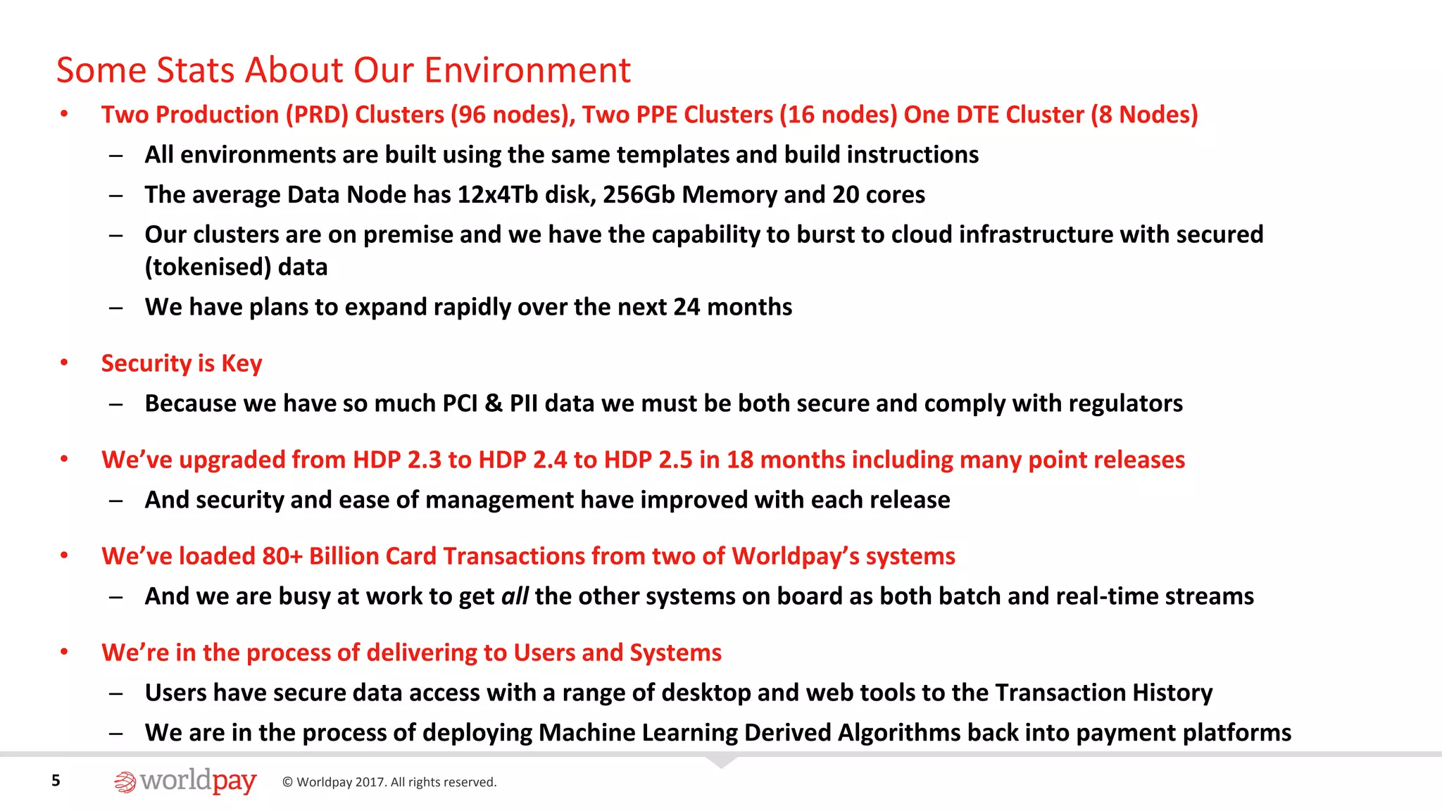 5 © Worldpay 2017. All rights reserved.5
Some Stats About Our Environment
• Two Production (PRD) Clusters (96 nodes), Two PPE Clusters (16 nodes) One DTE Cluster (8 Nodes)
̶ All environments are built using the same templates and build instructions
̶ The average Data Node has 12x4Tb disk, 256Gb Memory and 20 cores
̶ Our clusters are on premise and we have the capability to burst to cloud infrastructure with secured
(tokenised) data
̶ We have plans to expand rapidly over the next 24 months
• Security is Key
̶ Because we have so much PCI & PII data we must be both secure and comply with regulators
• We’ve upgraded from HDP 2.3 to HDP 2.4 to HDP 2.5 in 18 months including many point releases
̶ And security and ease of management have improved with each release
• We’ve loaded 80+ Billion Card Transactions from two of Worldpay’s systems
̶ And we are busy at work to get all the other systems on board as both batch and real-time streams
• We’re in the process of delivering to Users and Systems
̶ Users have secure data access with a range of desktop and web tools to the Transaction History
̶ We are in the process of deploying Machine Learning Derived Algorithms back into payment platforms
 