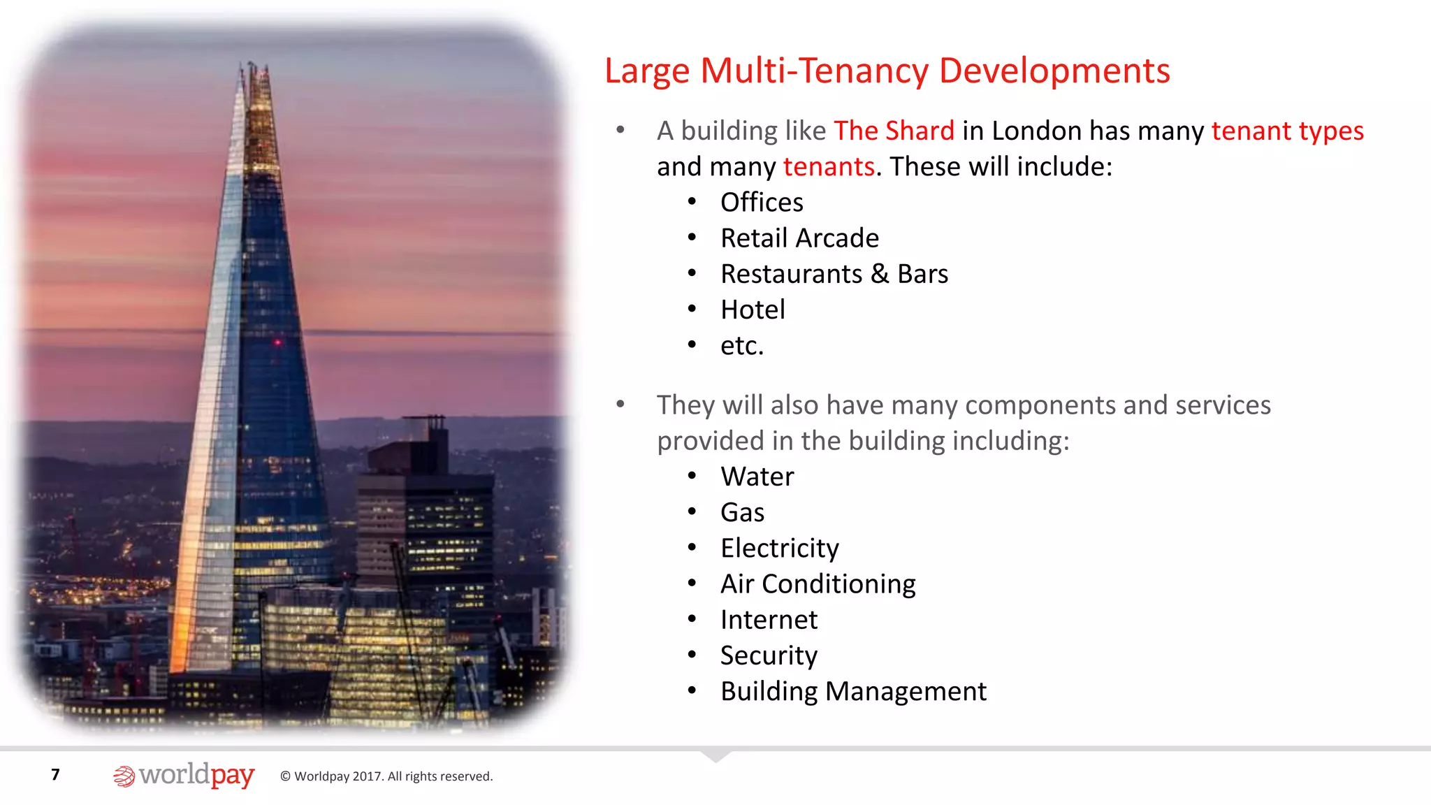 7 © Worldpay 2017. All rights reserved.7
Large Multi-Tenancy Developments
• A building like The Shard in London has many tenant types
and many tenants. These will include:
• Offices
• Retail Arcade
• Restaurants & Bars
• Hotel
• etc.
• They will also have many components and services
provided in the building including:
• Water
• Gas
• Electricity
• Air Conditioning
• Internet
• Security
• Building Management
 
