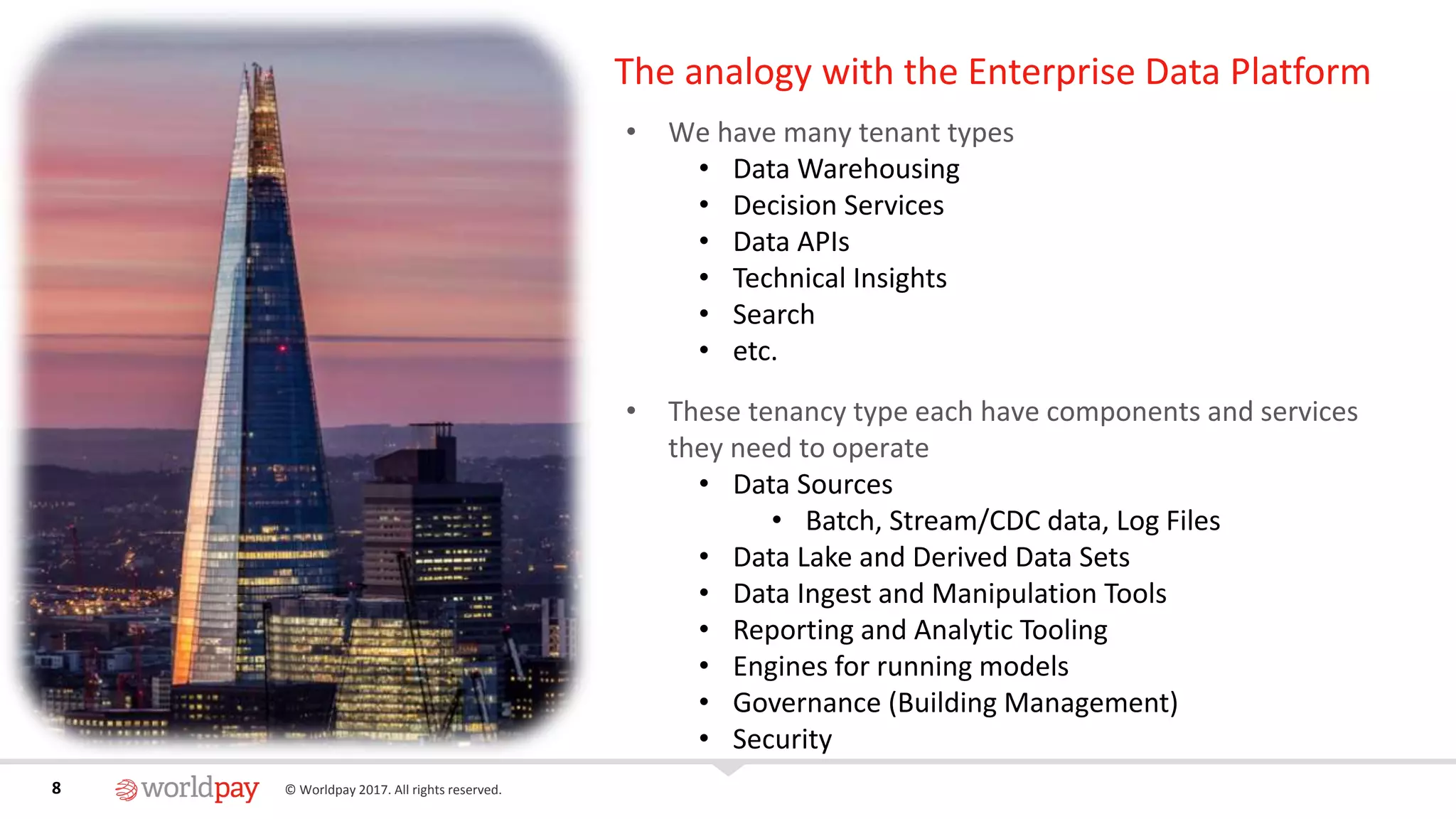 8 © Worldpay 2017. All rights reserved.8
The analogy with the Enterprise Data Platform
• We have many tenant types
• Data Warehousing
• Decision Services
• Data APIs
• Technical Insights
• Search
• etc.
• These tenancy type each have components and services
they need to operate
• Data Sources
• Batch, Stream/CDC data, Log Files
• Data Lake and Derived Data Sets
• Data Ingest and Manipulation Tools
• Reporting and Analytic Tooling
• Engines for running models
• Governance (Building Management)
• Security
 