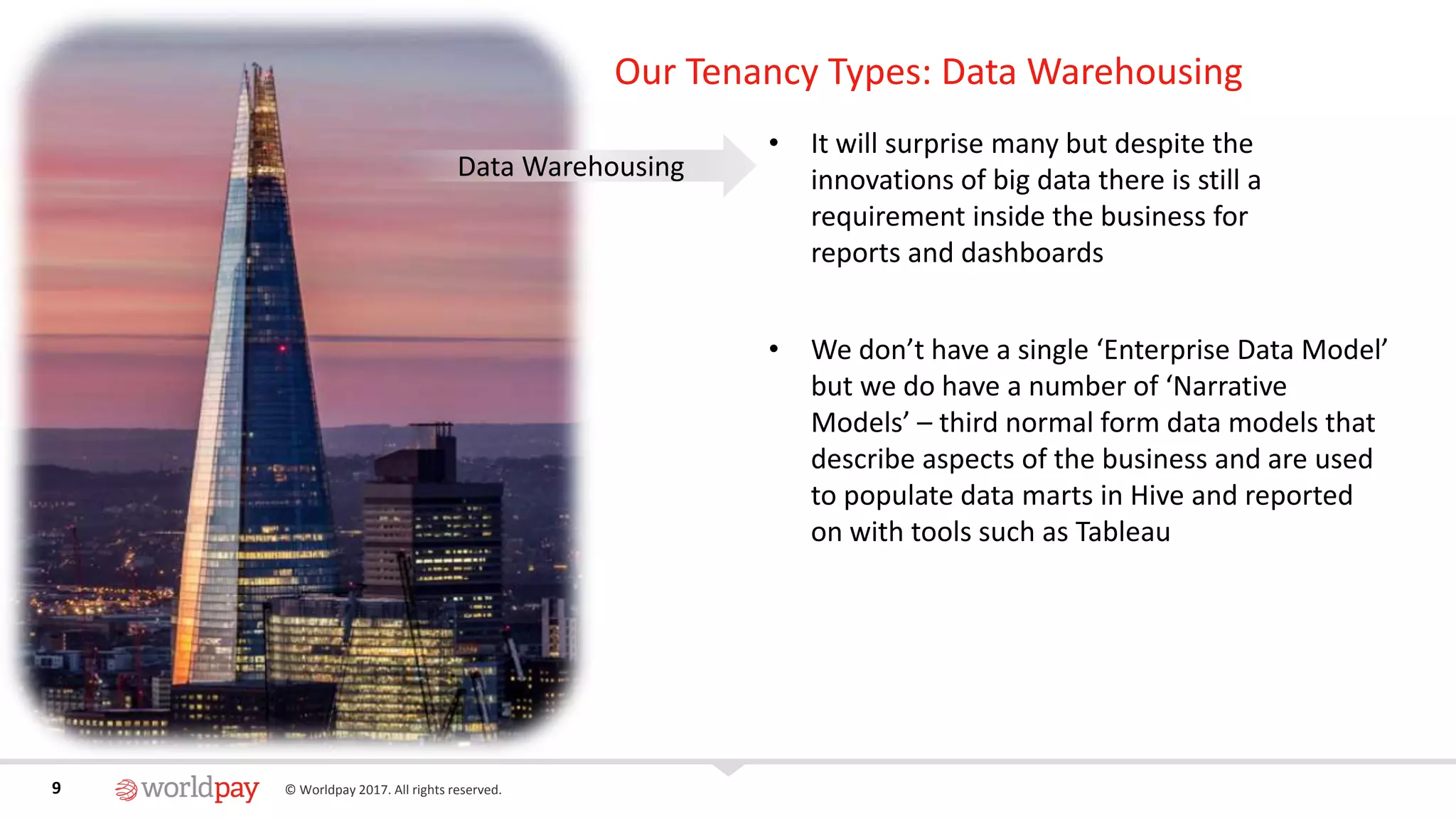 9 © Worldpay 2017. All rights reserved.9
Our Tenancy Types: Data Warehousing
• It will surprise many but despite the
innovations of big data there is still a
requirement inside the business for
reports and dashboards
• We don’t have a single ‘Enterprise Data Model’
but we do have a number of ‘Narrative
Models’ – third normal form data models that
describe aspects of the business and are used
to populate data marts in Hive and reported
on with tools such as Tableau
Data Warehousing
 