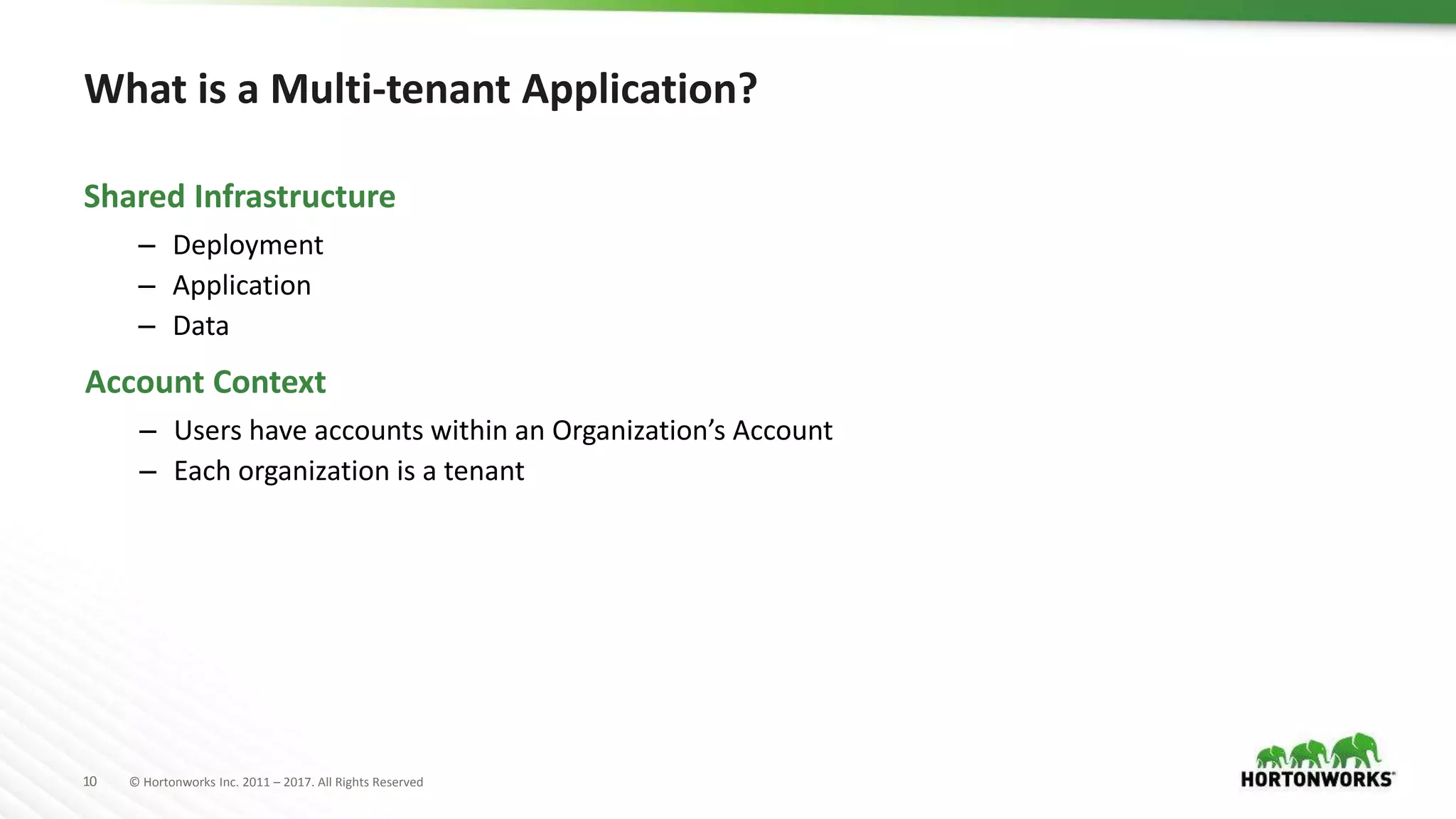 10 © Hortonworks Inc. 2011 – 2017. All Rights Reserved
What is a Multi-tenant Application?
– Deployment
– Application
– Data
Shared Infrastructure
– Users have accounts within an Organization’s Account
– Each organization is a tenant
Account Context
 