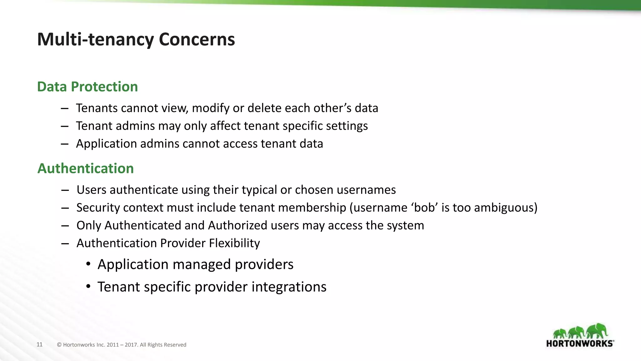 11 © Hortonworks Inc. 2011 – 2017. All Rights Reserved
Multi-tenancy Concerns
– Tenants cannot view, modify or delete each other’s data
– Tenant admins may only affect tenant specific settings
– Application admins cannot access tenant data
Data Protection
– Users authenticate using their typical or chosen usernames
– Security context must include tenant membership (username ‘bob’ is too ambiguous)
– Only Authenticated and Authorized users may access the system
– Authentication Provider Flexibility
• Application managed providers
• Tenant specific provider integrations
Authentication
 