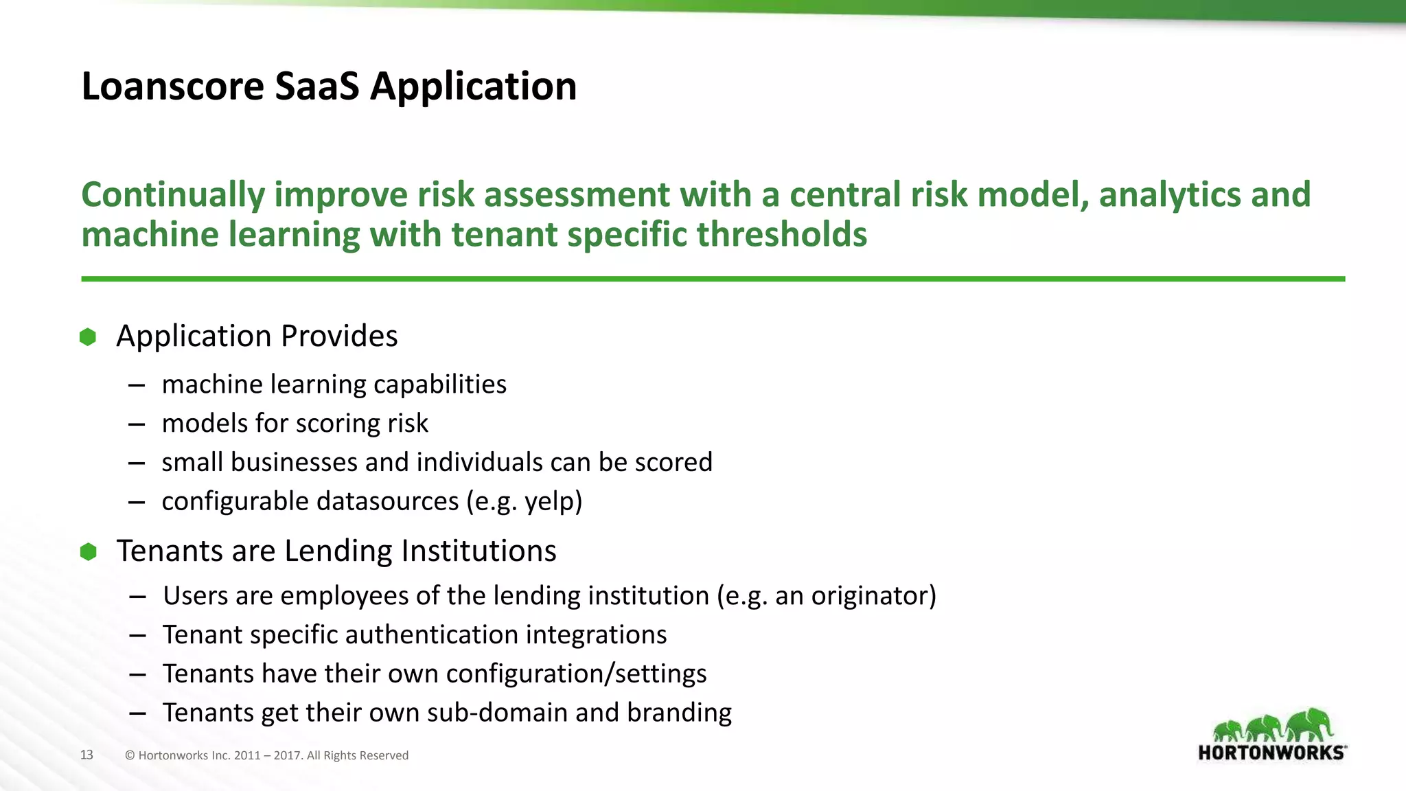 13 © Hortonworks Inc. 2011 – 2017. All Rights Reserved
Loanscore SaaS Application
Continually improve risk assessment with a central risk model, analytics and
machine learning with tenant specific thresholds
– machine learning capabilities
– models for scoring risk
– small businesses and individuals can be scored
– configurable datasources (e.g. yelp)
 Application Provides
– Users are employees of the lending institution (e.g. an originator)
– Tenant specific authentication integrations
– Tenants have their own configuration/settings
– Tenants get their own sub-domain and branding
 Tenants are Lending Institutions
 