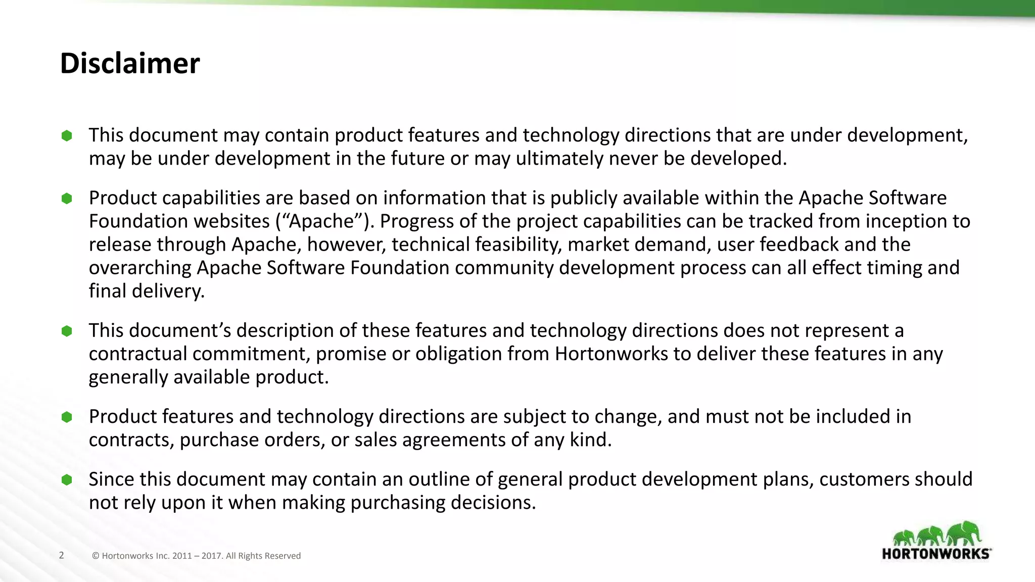 2 © Hortonworks Inc. 2011 – 2017. All Rights Reserved
Disclaimer
 This document may contain product features and technology directions that are under development,
may be under development in the future or may ultimately never be developed.
 Product capabilities are based on information that is publicly available within the Apache Software
Foundation websites (“Apache”). Progress of the project capabilities can be tracked from inception to
release through Apache, however, technical feasibility, market demand, user feedback and the
overarching Apache Software Foundation community development process can all effect timing and
final delivery.
 This document’s description of these features and technology directions does not represent a
contractual commitment, promise or obligation from Hortonworks to deliver these features in any
generally available product.
 Product features and technology directions are subject to change, and must not be included in
contracts, purchase orders, or sales agreements of any kind.
 Since this document may contain an outline of general product development plans, customers should
not rely upon it when making purchasing decisions.
 