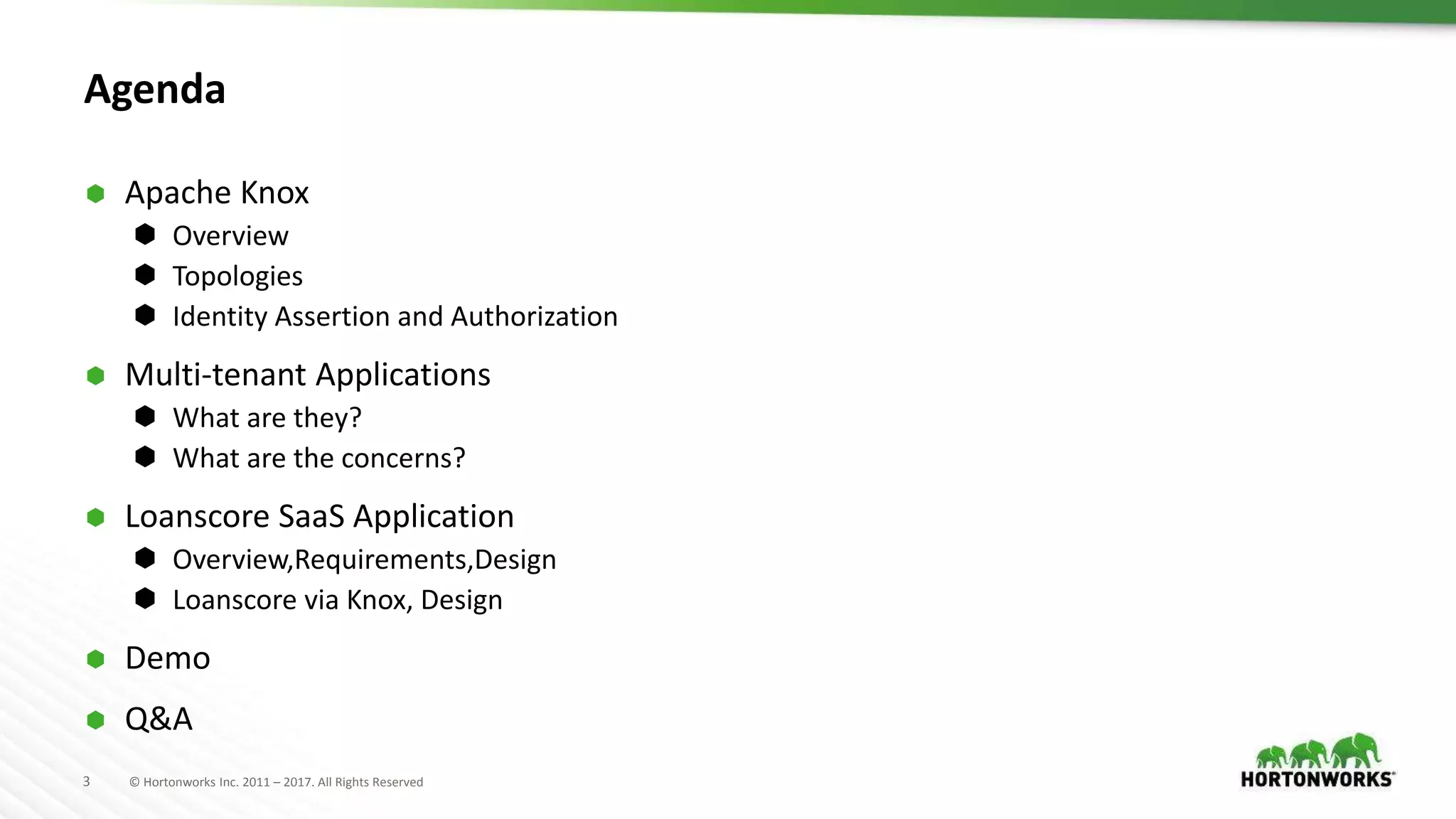 3 © Hortonworks Inc. 2011 – 2017. All Rights Reserved
Agenda
 Apache Knox
 Overview
 Topologies
 Identity Assertion and Authorization
 Multi-tenant Applications
 What are they?
 What are the concerns?
 Loanscore SaaS Application
 Overview,Requirements,Design
 Loanscore via Knox, Design
 Demo
 Q&A
 