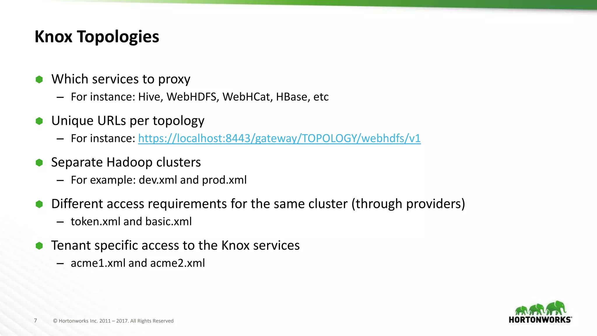 7 © Hortonworks Inc. 2011 – 2017. All Rights Reserved
Knox Topologies
 Which services to proxy
– For instance: Hive, WebHDFS, WebHCat, HBase, etc
 Unique URLs per topology
– For instance: https://localhost:8443/gateway/TOPOLOGY/webhdfs/v1
 Separate Hadoop clusters
– For example: dev.xml and prod.xml
 Different access requirements for the same cluster (through providers)
– token.xml and basic.xml
 Tenant specific access to the Knox services
– acme1.xml and acme2.xml
 