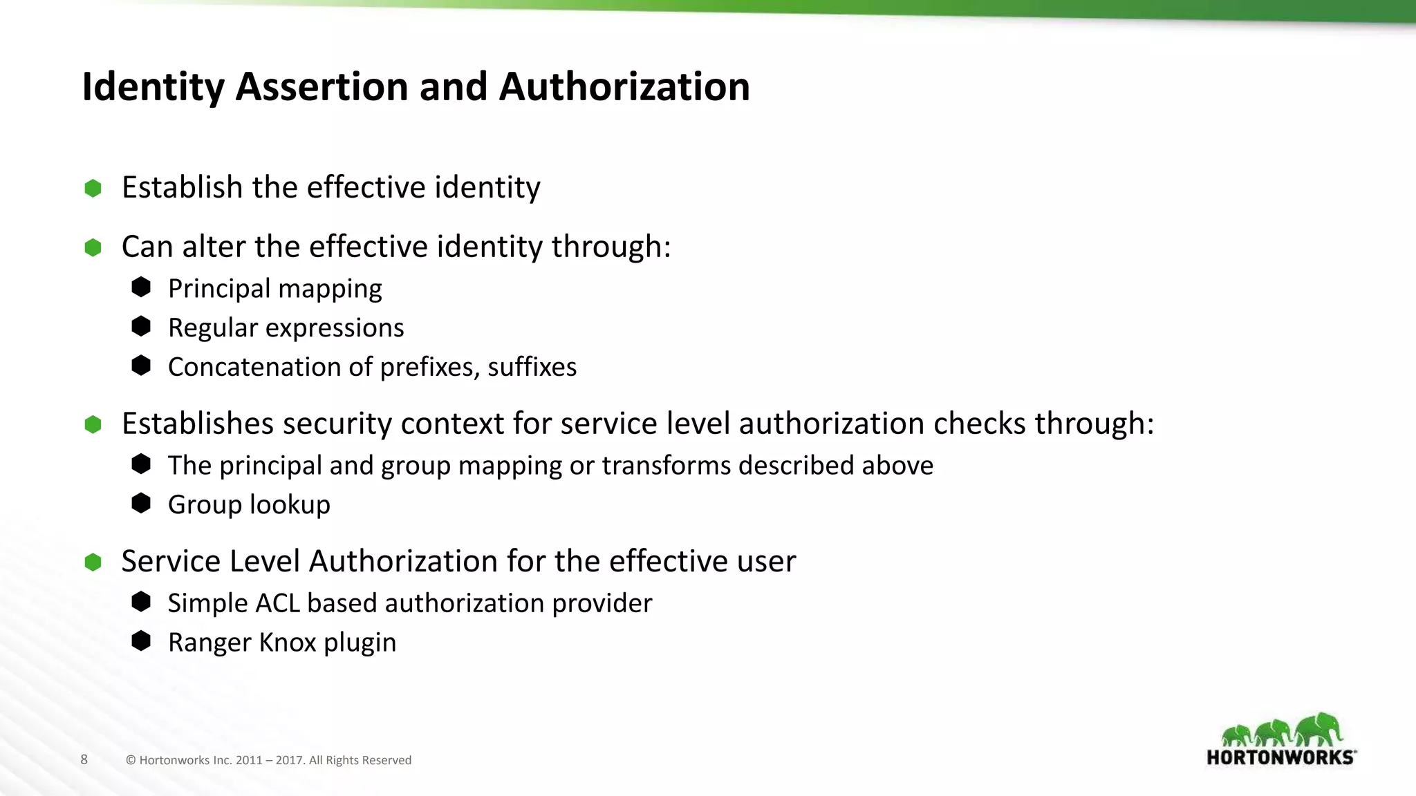 8 © Hortonworks Inc. 2011 – 2017. All Rights Reserved
Identity Assertion and Authorization
 Establish the effective identity
 Can alter the effective identity through:
 Principal mapping
 Regular expressions
 Concatenation of prefixes, suffixes
 Establishes security context for service level authorization checks through:
 The principal and group mapping or transforms described above
 Group lookup
 Service Level Authorization for the effective user
 Simple ACL based authorization provider
 Ranger Knox plugin
 