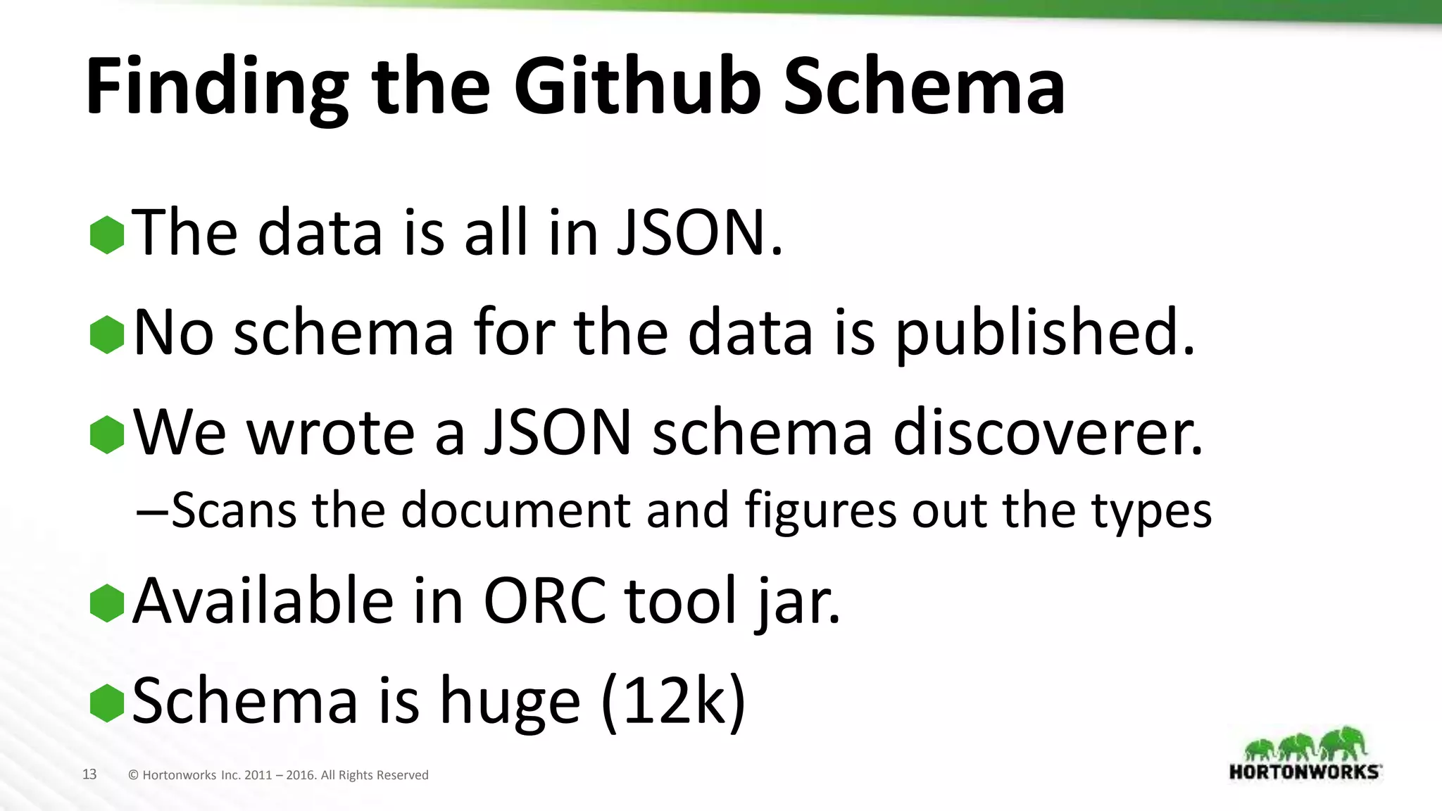 13 © Hortonworks Inc. 2011 – 2016. All Rights Reserved
Finding the Github Schema
The data is all in JSON.
No schema for the data is published.
We wrote a JSON schema discoverer.
–Scans the document and figures out the types
Available in ORC tool jar.
Schema is huge (12k)
 