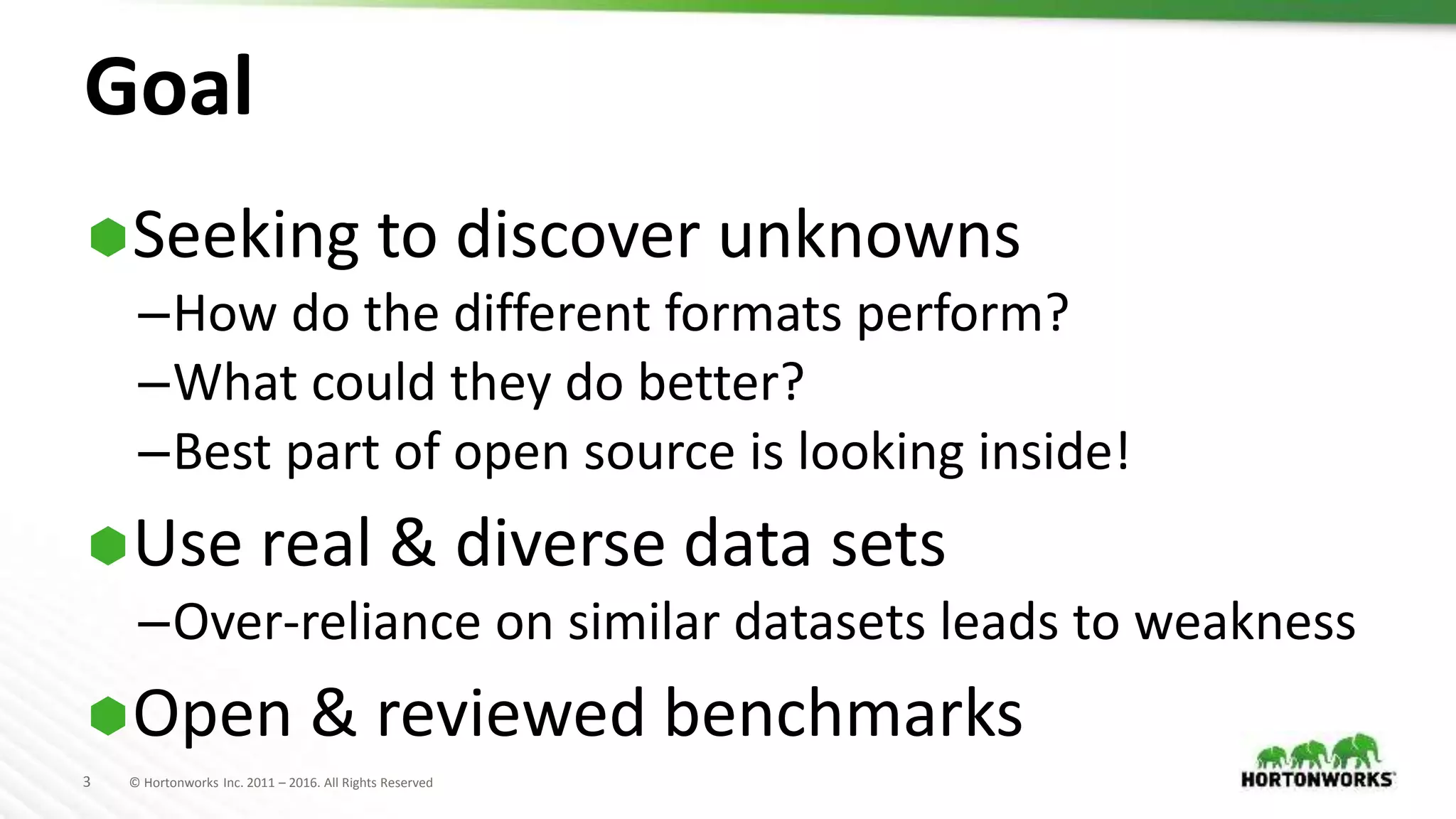3 © Hortonworks Inc. 2011 – 2016. All Rights Reserved
Goal
Seeking to discover unknowns
–How do the different formats perform?
–What could they do better?
–Best part of open source is looking inside!
Use real & diverse data sets
–Over-reliance on similar datasets leads to weakness
Open & reviewed benchmarks
 