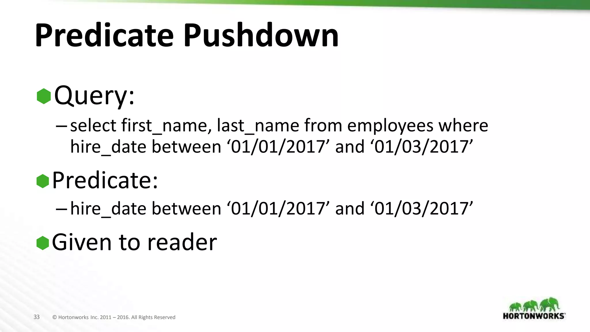 33 © Hortonworks Inc. 2011 – 2016. All Rights Reserved
Predicate Pushdown
Query:
–select first_name, last_name from employees where
hire_date between ‘01/01/2017’ and ‘01/03/2017’
Predicate:
–hire_date between ‘01/01/2017’ and ‘01/03/2017’
Given to reader
 