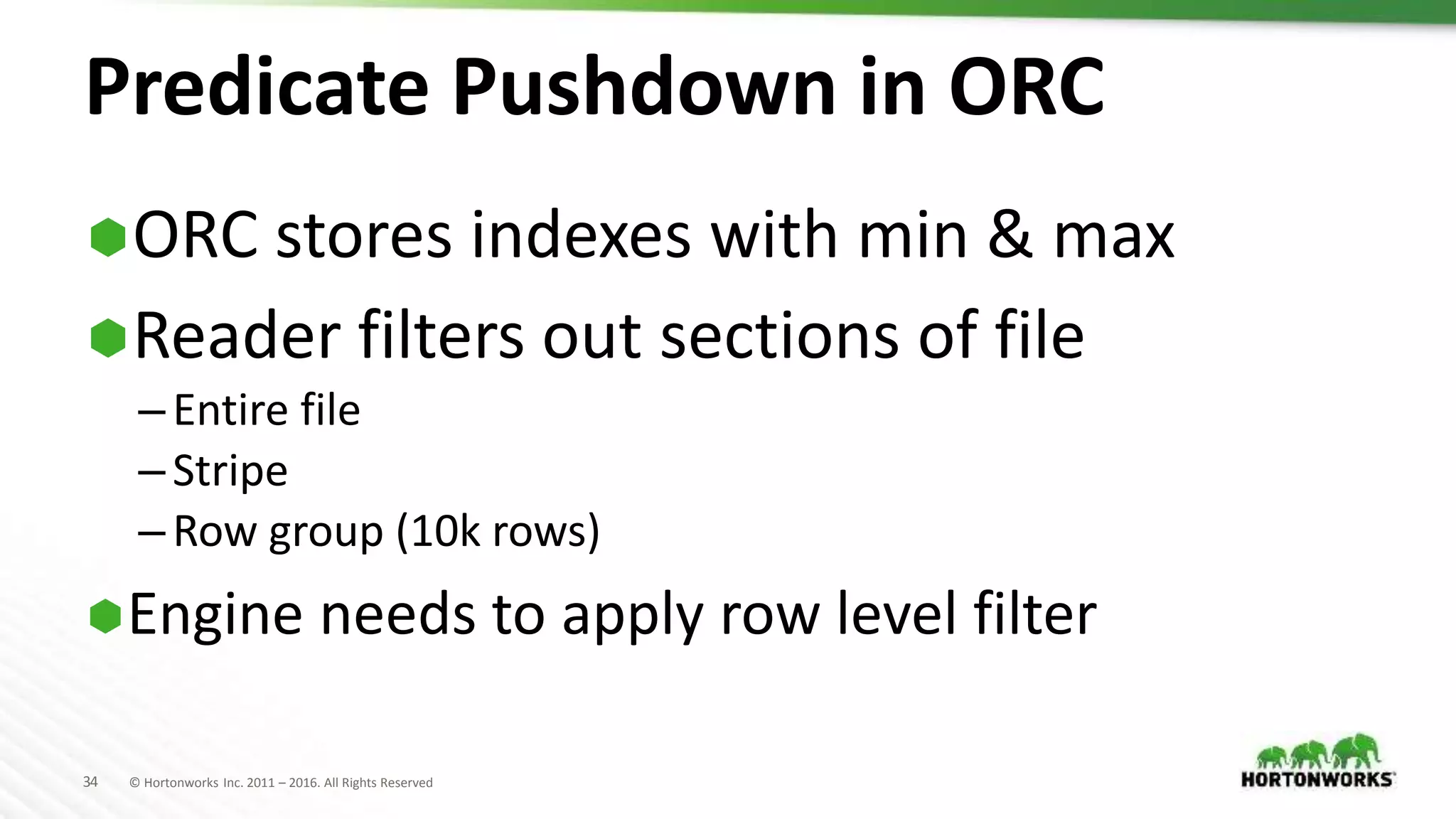 34 © Hortonworks Inc. 2011 – 2016. All Rights Reserved
Predicate Pushdown in ORC
ORC stores indexes with min & max
Reader filters out sections of file
–Entire file
–Stripe
–Row group (10k rows)
Engine needs to apply row level filter
 