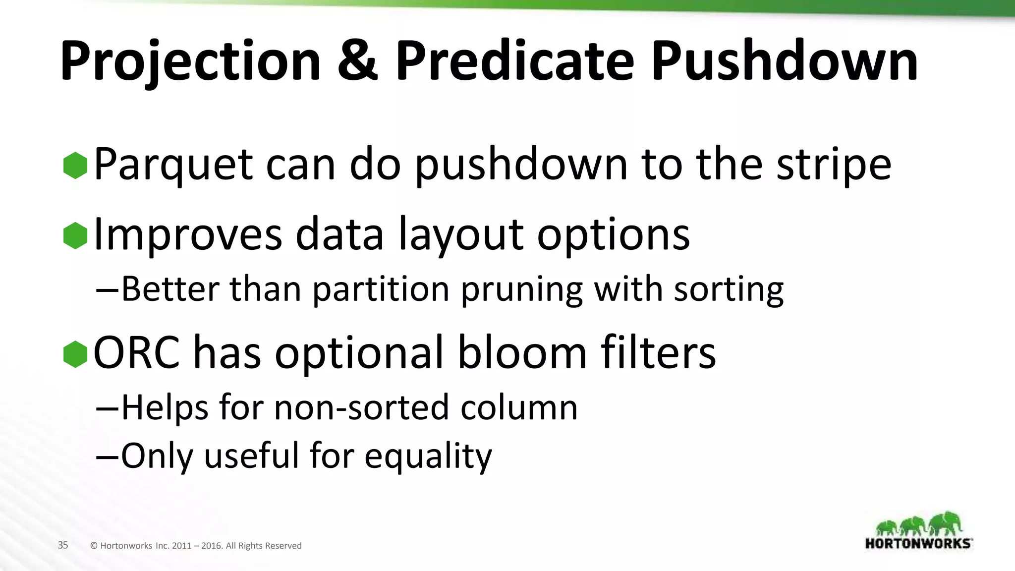 35 © Hortonworks Inc. 2011 – 2016. All Rights Reserved
Projection & Predicate Pushdown
Parquet can do pushdown to the stripe
Improves data layout options
–Better than partition pruning with sorting
ORC has optional bloom filters
–Helps for non-sorted column
–Only useful for equality
 
