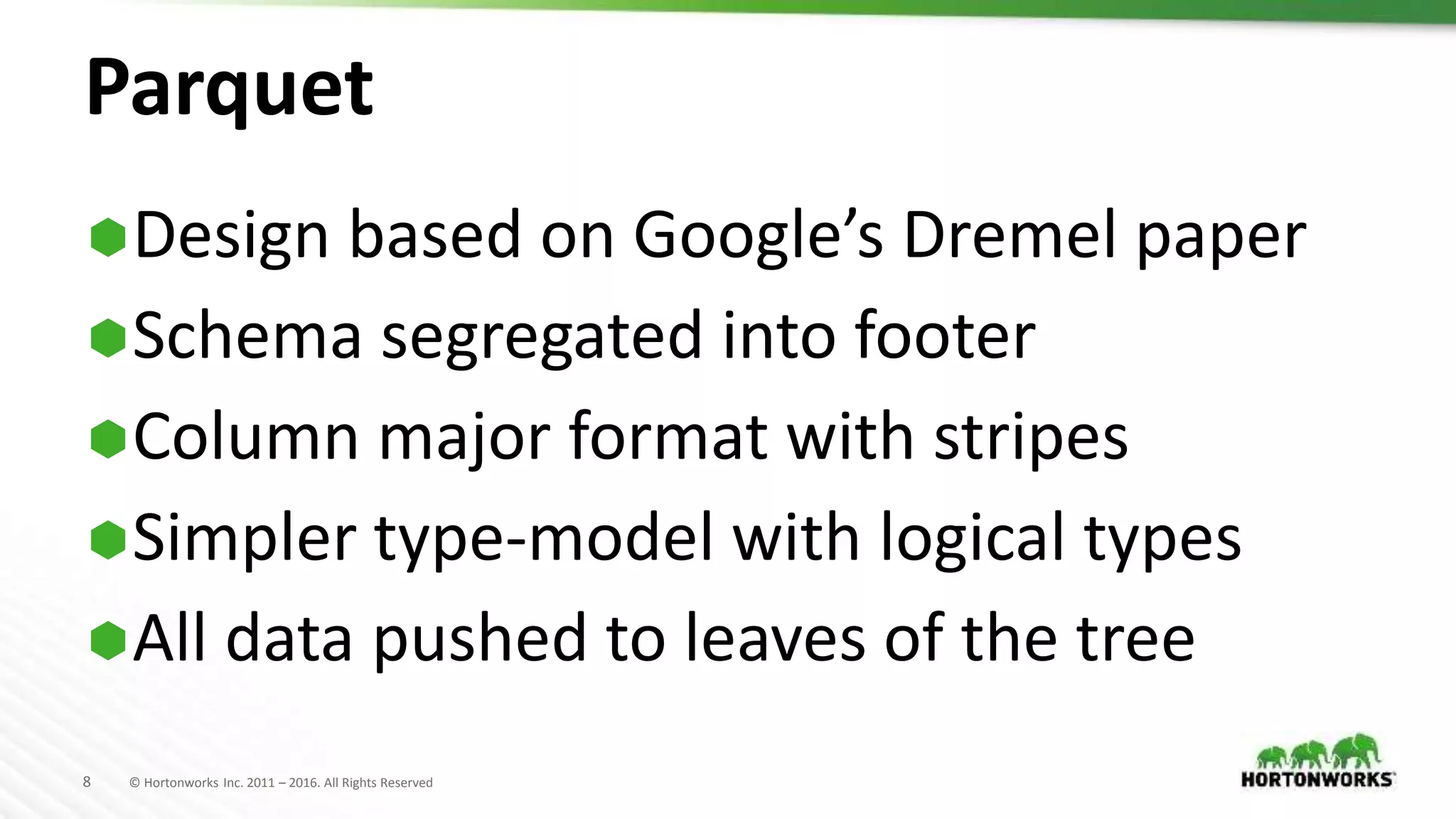 8 © Hortonworks Inc. 2011 – 2016. All Rights Reserved
Parquet
Design based on Google’s Dremel paper
Schema segregated into footer
Column major format with stripes
Simpler type-model with logical types
All data pushed to leaves of the tree
 