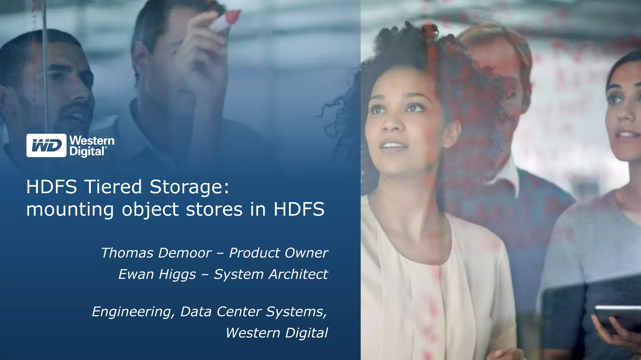 HDFS Tiered Storage:
mounting object stores in HDFS
Thomas Demoor – Product Owner
Ewan Higgs – System Architect
Engineering, Data Center Systems,
Western Digital
 