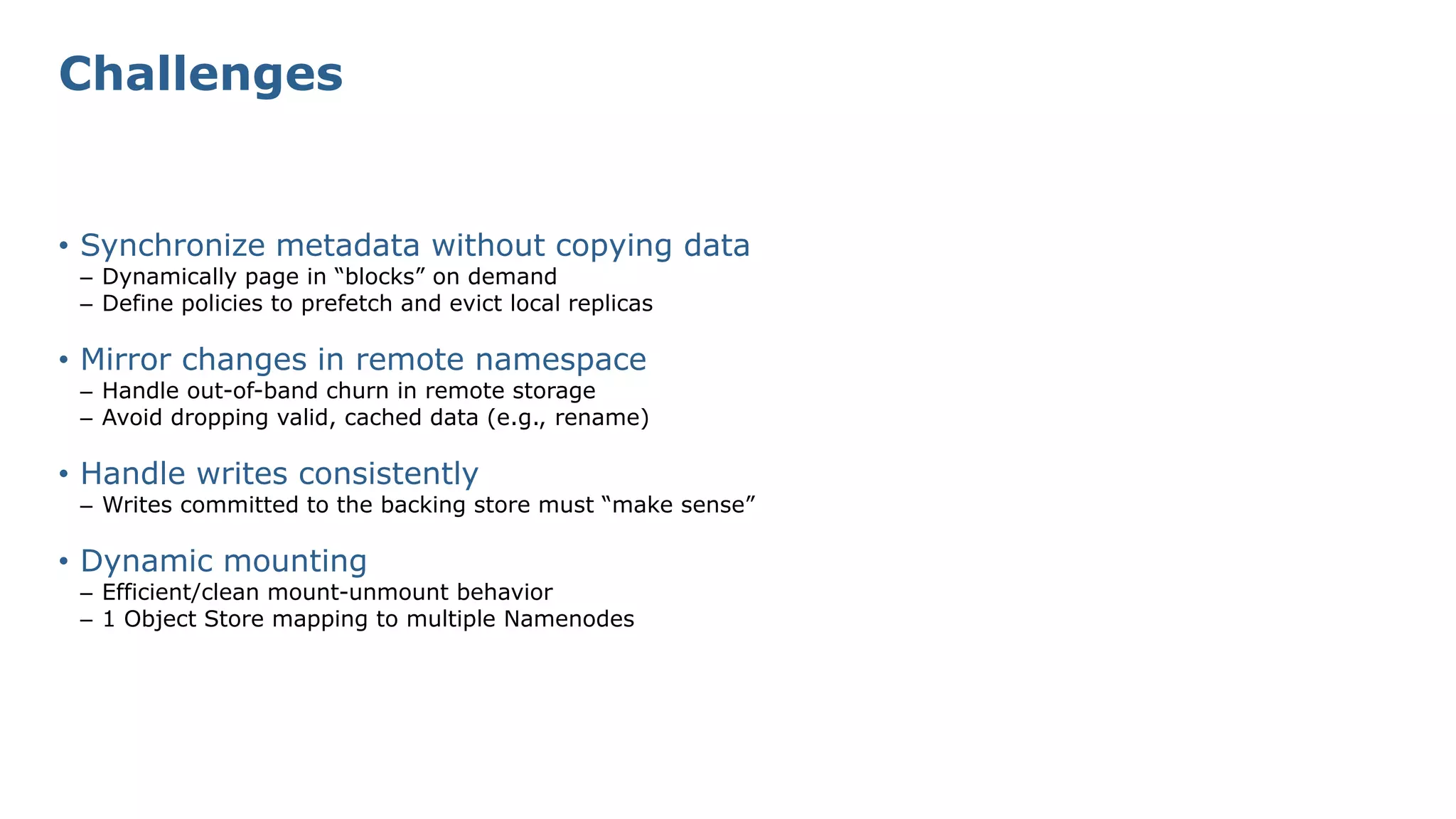 Challenges
• Synchronize metadata without copying data
– Dynamically page in “blocks” on demand
– Define policies to prefetch and evict local replicas
• Mirror changes in remote namespace
– Handle out-of-band churn in remote storage
– Avoid dropping valid, cached data (e.g., rename)
• Handle writes consistently
– Writes committed to the backing store must “make sense”
• Dynamic mounting
– Efficient/clean mount-unmount behavior
– 1 Object Store mapping to multiple Namenodes
 