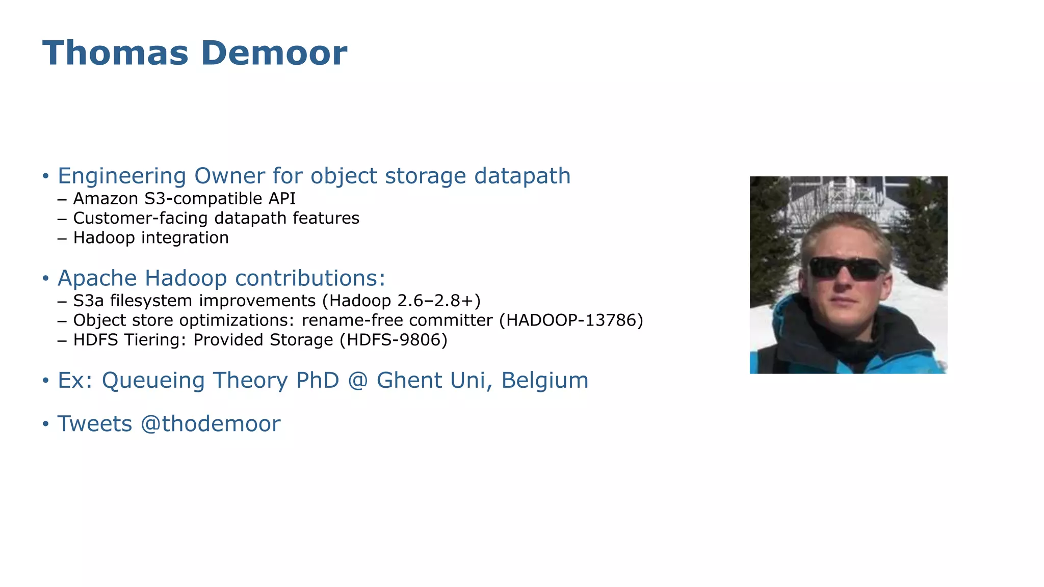 • Engineering Owner for object storage datapath
– Amazon S3-compatible API
– Customer-facing datapath features
– Hadoop integration
• Apache Hadoop contributions:
– S3a filesystem improvements (Hadoop 2.6–2.8+)
– Object store optimizations: rename-free committer (HADOOP-13786)
– HDFS Tiering: Provided Storage (HDFS-9806)
• Ex: Queueing Theory PhD @ Ghent Uni, Belgium
• Tweets @thodemoor
Thomas Demoor
 