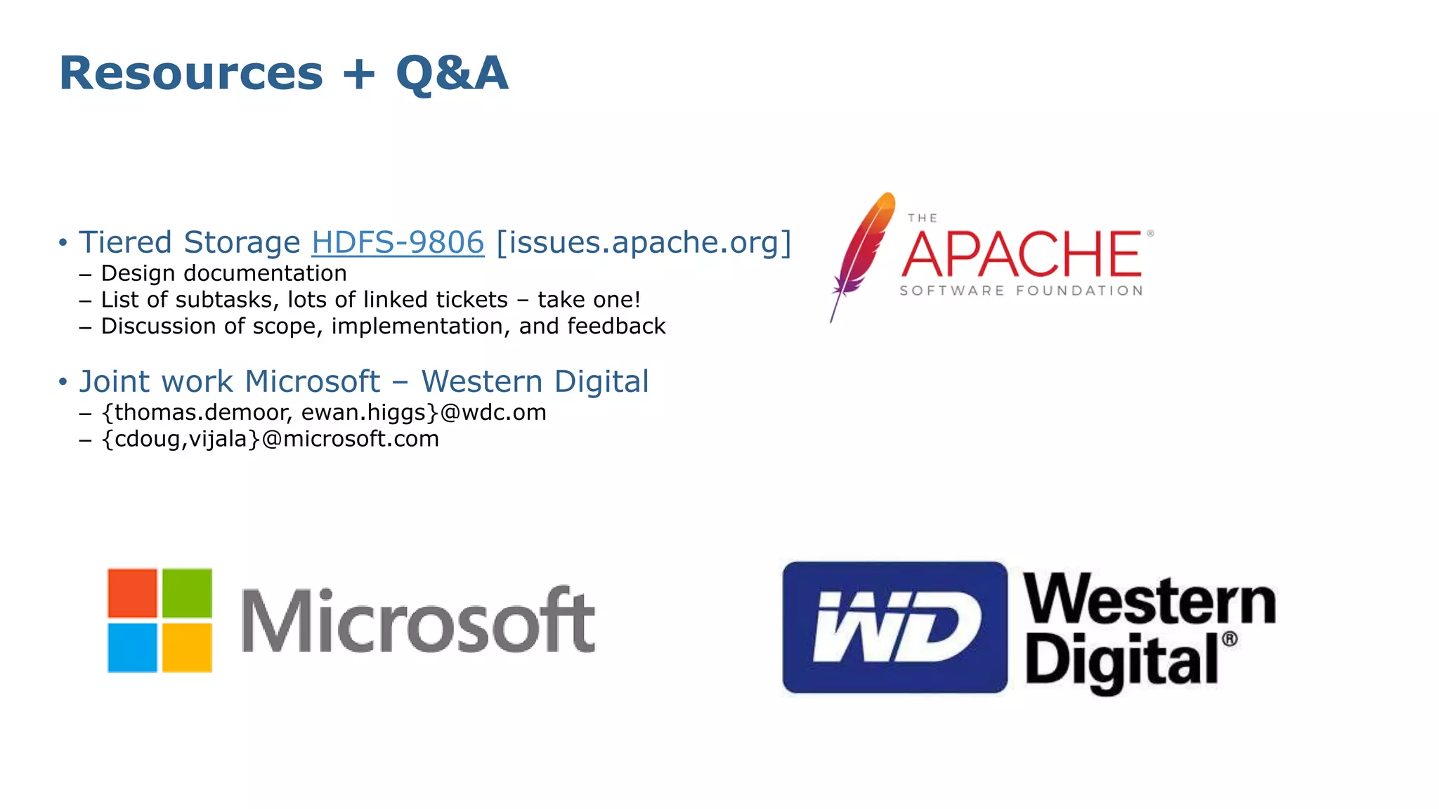 Resources + Q&A
• Tiered Storage HDFS-9806 [issues.apache.org]
– Design documentation
– List of subtasks, lots of linked tickets – take one!
– Discussion of scope, implementation, and feedback
• Joint work Microsoft – Western Digital
– {thomas.demoor, ewan.higgs}@wdc.om
– {cdoug,vijala}@microsoft.com
 