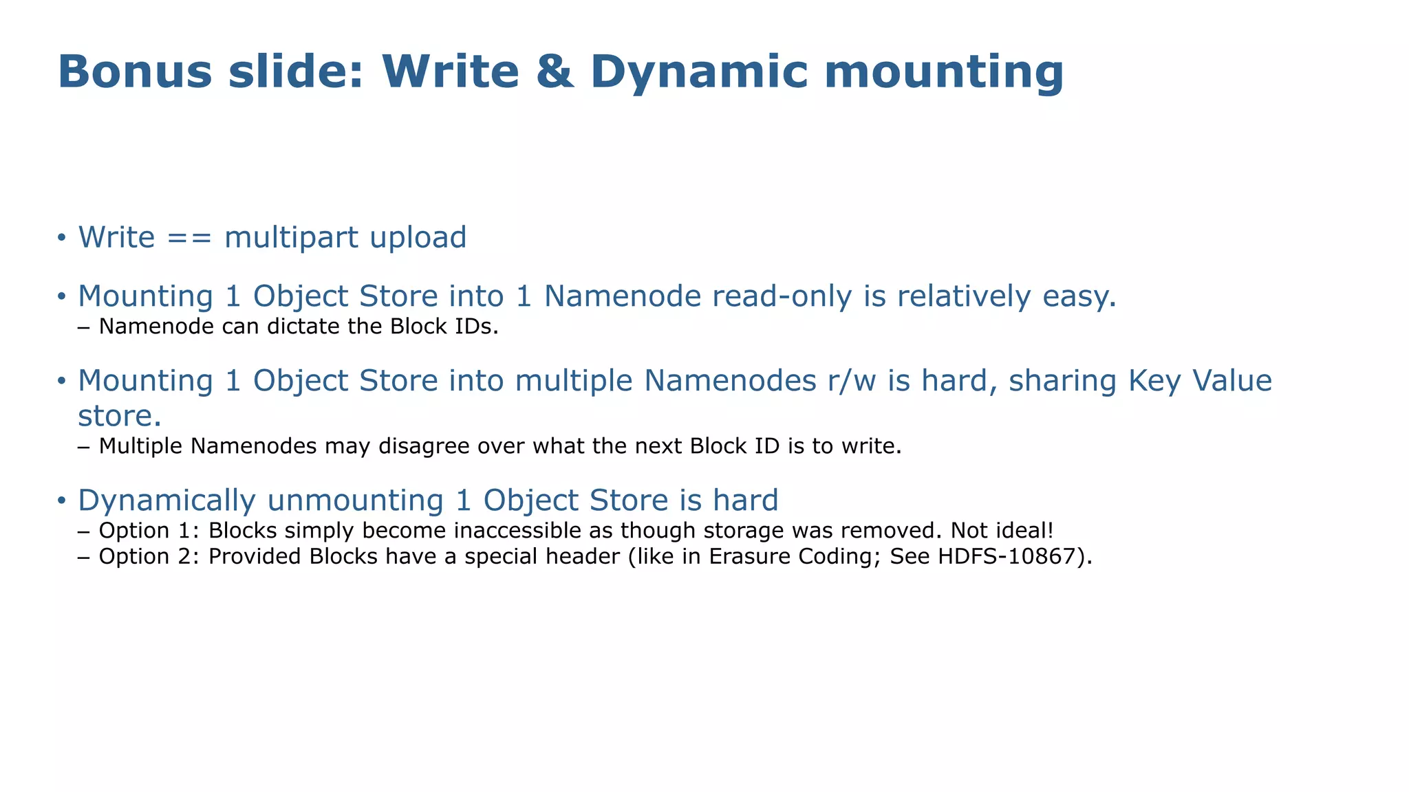 Bonus slide: Write & Dynamic mounting
• Write == multipart upload
• Mounting 1 Object Store into 1 Namenode read-only is relatively easy.
– Namenode can dictate the Block IDs.
• Mounting 1 Object Store into multiple Namenodes r/w is hard, sharing Key Value
store.
– Multiple Namenodes may disagree over what the next Block ID is to write.
• Dynamically unmounting 1 Object Store is hard
– Option 1: Blocks simply become inaccessible as though storage was removed. Not ideal!
– Option 2: Provided Blocks have a special header (like in Erasure Coding; See HDFS-10867).
 