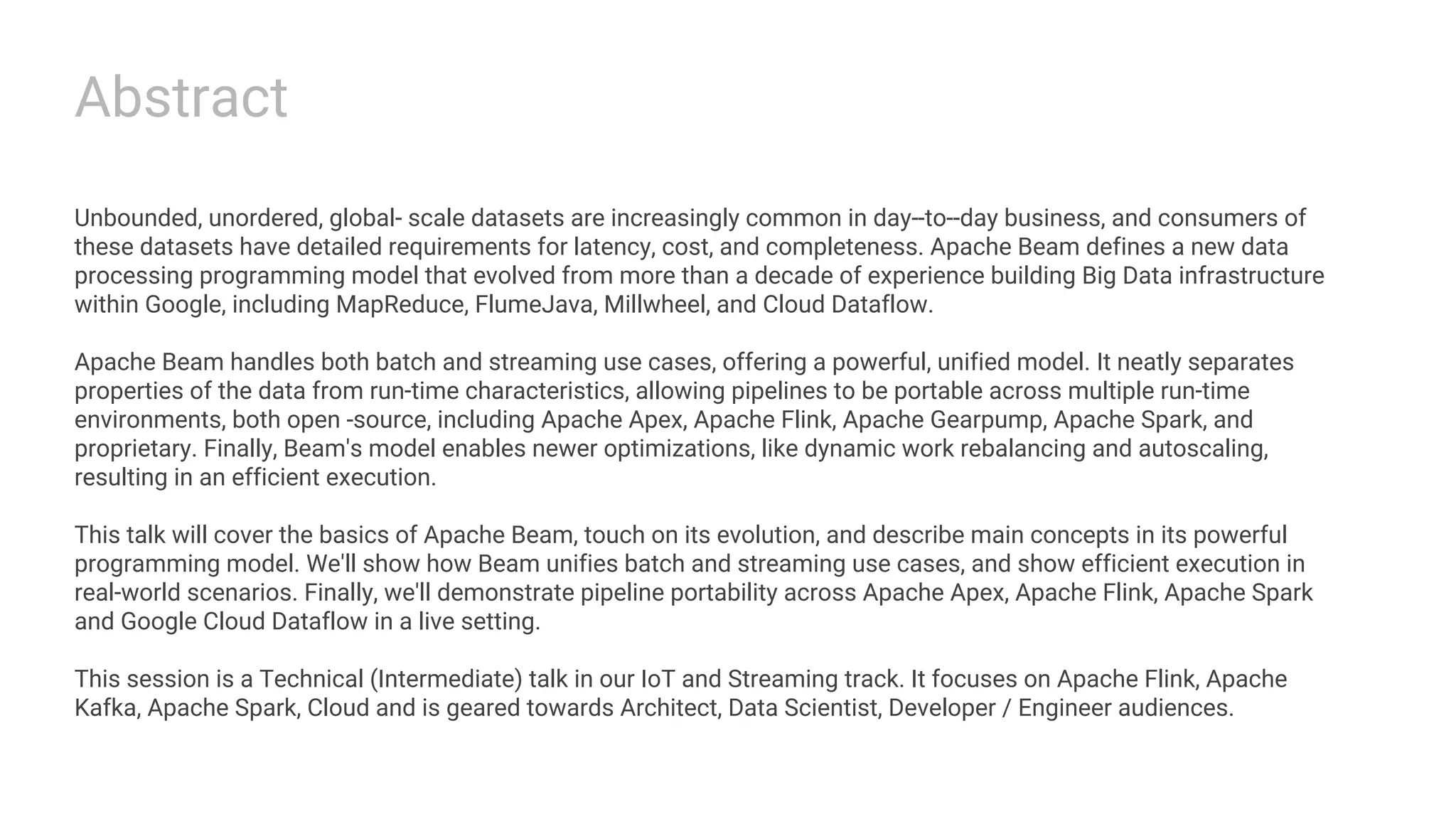 Abstract Unbounded, unordered, global­ scale datasets are increasingly common in day-­to-­day business, and consumers of these datasets have detailed requirements for latency, cost, and completeness. Apache Beam defines a new data processing programming model that evolved from more than a decade of experience building Big Data infrastructure within Google, including MapReduce, FlumeJava, Millwheel, and Cloud Dataflow. Apache Beam handles both batch and streaming use cases, offering a powerful, unified model. It neatly separates properties of the data from run-time characteristics, allowing pipelines to be portable across multiple run-time environments, both open ­source, including Apache Apex, Apache Flink, Apache Gearpump, Apache Spark, and proprietary. Finally, Beam's model enables newer optimizations, like dynamic work rebalancing and autoscaling, resulting in an efficient execution. This talk will cover the basics of Apache Beam, touch on its evolution, and describe main concepts in its powerful programming model. We'll show how Beam unifies batch and streaming use cases, and show efficient execution in real-world scenarios. Finally, we'll demonstrate pipeline portability across Apache Apex, Apache Flink, Apache Spark and Google Cloud Dataflow in a live setting. This session is a Technical (Intermediate) talk in our IoT and Streaming track. It focuses on Apache Flink, Apache Kafka, Apache Spark, Cloud and is geared towards Architect, Data Scientist, Developer / Engineer audiences. 