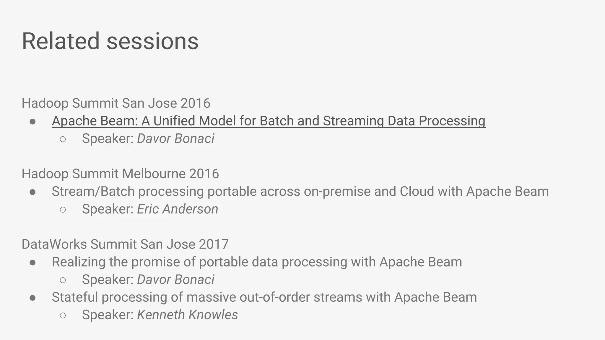 Related sessions Hadoop Summit San Jose 2016 ● Apache Beam: A Unified Model for Batch and Streaming Data Processing ○ Speaker: Davor Bonaci Hadoop Summit Melbourne 2016 ● Stream/Batch processing portable across on-premise and Cloud with Apache Beam ○ Speaker: Eric Anderson DataWorks Summit San Jose 2017 ● Realizing the promise of portable data processing with Apache Beam ○ Speaker: Davor Bonaci ● Stateful processing of massive out-of-order streams with Apache Beam ○ Speaker: Kenneth Knowles 