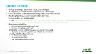 10 © Hortonworks Inc. 2011 – 2017. All Rights Reserved
Upgrade Planning
• Backup of configs, Databases - Hive, Oozie,Ranger
• Important to have DB access available to Ambari Administrator
• Check 3rd party software compatibility with newer HDP version
• Handling Tech Preview services / Custom Services
• Ensure Ambari pre-checks pass
• API:/api/v1/clusters/c1/rolling_upgrades_check?fields=*&UpgradeChecks/repository_
version=2.6.0.3-8&UpgradeChecks/upgrade_type=NON_ROLLING
• Disk space availability:
• New software installation (in /usr/hdp/)
• Backups during Upgrade (/tmp/)
• Check and ensure software dependencies are resolved
• Example, yum check dependencies; echo $?, Should return 0
• Identify list of hosts which are
• In maintenance mode
• To be decommissioned
• Has software installation failures
 