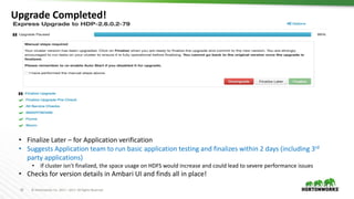 20 © Hortonworks Inc. 2011 – 2017. All Rights Reserved
Upgrade Completed!
• Finalize Later – for Application verification
• Suggests Application team to run basic application testing and finalizes within 2 days (including 3rd
party applications)
• If cluster isn’t finalized, the space usage on HDFS would increase and could lead to severe performance issues
• Checks for version details in Ambari UI and finds all in place!
 