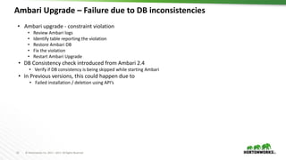 23 © Hortonworks Inc. 2011 – 2017. All Rights Reserved
Ambari Upgrade – Failure due to DB inconsistencies
23
• Ambari upgrade - constraint violation
• Review Ambari logs
• Identify table reporting the violation
• Restore Ambari DB
• Fix the violation
• Restart Ambari Upgrade
• DB Consistency check introduced from Ambari 2.4
• Verify if DB consistency is being skipped while starting Ambari
• In Previous versions, this could happen due to
• Failed installation / deletion using API’s
 