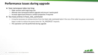 25 © Hortonworks Inc. 2011 – 2017. All Rights Reserved
Performance issues during upgrade
25
● Save namespace takes too long
○ Older versions with large heap size
○ Attempt save namespace before upgrade and ensure it works good
○ Increase agent.task.timeout in ambari.properties if required
● Too many entries in host_role_command
○ It may be necessary to remove entries from the host_role_command table if the size of the table has grown excessively
large in order to reduce the query times for "IN_PROGRESS" requests.
○ This operation can’t be performed during upgrade
 
