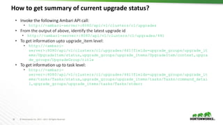 26 © Hortonworks Inc. 2011 – 2017. All Rights Reserved
How to get summary of current upgrade status?
26
• Invoke the following Ambari API call:
• http://<ambari-server>:8080/api/v1/clusters/c1/upgrades
• From the output of above, identify the latest upgrade id
• http://<ambari-server>:8080/api/v1/clusters/c1/upgrades/441
• To get information upto upgrade_item level:
• http://<ambari-
server>:8080/api/v1/clusters/c1/upgrades/441?fields=upgrade_groups/upgrade_it
ems/UpgradeItem/status,upgrade_groups/upgrade_items/UpgradeItem/context,upgra
de_groups/UpgradeGroup/title
• To get information up to task level:
• http://<ambari-
server>:8080/api/v1/clusters/c1/upgrades/441?fields=upgrade_groups/upgrade_it
ems/tasks/Tasks/status,upgrade_groups/upgrade_items/tasks/Tasks/command_detai
l,upgrade_groups/upgrade_items/tasks/Tasks/stderr
 