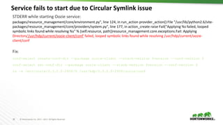28 © Hortonworks Inc. 2011 – 2017. All Rights Reserved
Service fails to start due to Circular Symlink issue
28
STDERR while starting Oozie service:
packages/resource_management/core/environment.py", line 124, in run_action provider_action() File "/usr/lib/python2.6/site-
packages/resource_management/core/providers/system.py", line 177, in action_create raise Fail("Applying %s failed, looped
symbolic links found while resolving %s" % (self.resource, path))resource_management.core.exceptions.Fail: Applying
Directory'/usr/hdp/current/oozie-client/conf' failed, looped symbolic links found while resolving /usr/hdp/current/oozie-
client/conf
Fix:
conf-select create-conf-dir --package oozie-client --stack-version $version --conf-version 0
conf-select set-conf-dir --package oozie-client --stack-version $version --conf-version 0
ln -s /etc/oozie/2.3.2.0-2950/0 /usr/hdp/2.3.2.0-2950/oozie/conf
 