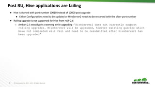 29 © Hortonworks Inc. 2011 – 2017. All Rights Reserved
Post RU, Hive applications are failing
29
● Hive is started with port number 10010 instead of 10000 post upgrade
● Either Configurations need to be updated or HiveServer2 needs to be restarted with the older port number
● Rolling upgrade is not supported for Hive from HDP 2.6
○ Ambari 2.5 would give a warning while upgrading - “HiveServer2 does not currently support
rolling upgrades. HiveServer2 will be upgraded, however existing queries which
have not completed will fail and need to be resubmitted after HiveServer2 has
been upgraded.”
 