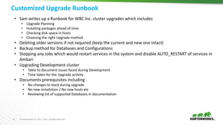 32 © Hortonworks Inc. 2011 – 2017. All Rights Reserved
Customized Upgrade Runbook
32
• Sam writes up a Runbook for WBC Inc. cluster upgrades which includes
• Upgrade Planning
• Installing packages ahead of time
• Checking disk space in hosts
• Choosing the right Upgrade method
• Deleting older versions if not required (keep the current and new one intact)
• Backup method for Databases and Configurations
• Stopping any Jobs which would restart services in the system and disable AUTO_RESTART of services in
Ambari
• Upgrading Development cluster
• Table to document issues faced during Development
• Time taken for the Upgrade activity
• Documents prerequisites including
• No changes to stack during upgrade
• No new installation / No new hosts etc
• Reviewing list of supported Databases in documentation
 