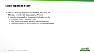 4 © Hortonworks Inc. 2011 – 2017. All Rights Reserved
Sam’s Upgrade Story
• Sam is a Hadoop Administrator working with WBC Inc.
• Manages several HDP clusters using Ambari
• Is planning to upgrade a cluster with following config:
• 300 nodes, HDP-2.3.6, Ambari-2.2.2.0
• Hive, Spark, HBase, Oozie, Kerberos-Managed by Ambari
• Interested in Hive LLAP for his applications, Oozie Workflow View
 